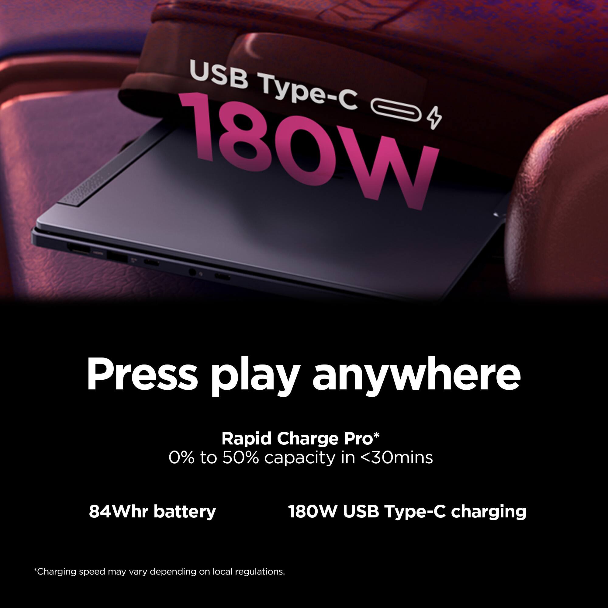 USB Type-C 180W

Press play anywhere

Rapid Charge Pro*
0% to 50% capacity in <30mins

84Whr battery

180W USB Type-C charging

*Charging speed may vary depending on local regulations.