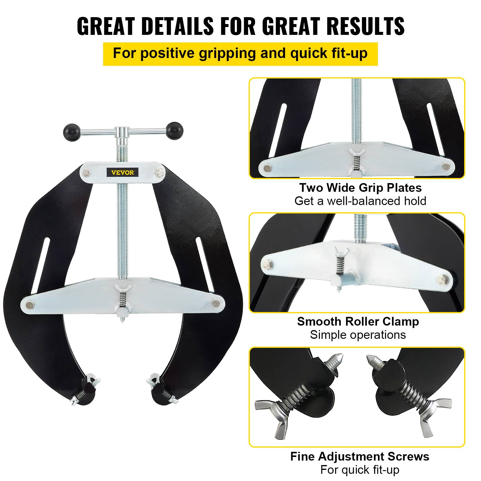 GREAT DETAILS FOR GREAT RESULTS  
For positive gripping and quick fit-up  

VEVOR Two Wide Grip Plates  
Get a well-balanced hold  

Smooth Roller Clamp  
Simple operations  

Fine Adjustment Screws  
For quick fit-up
