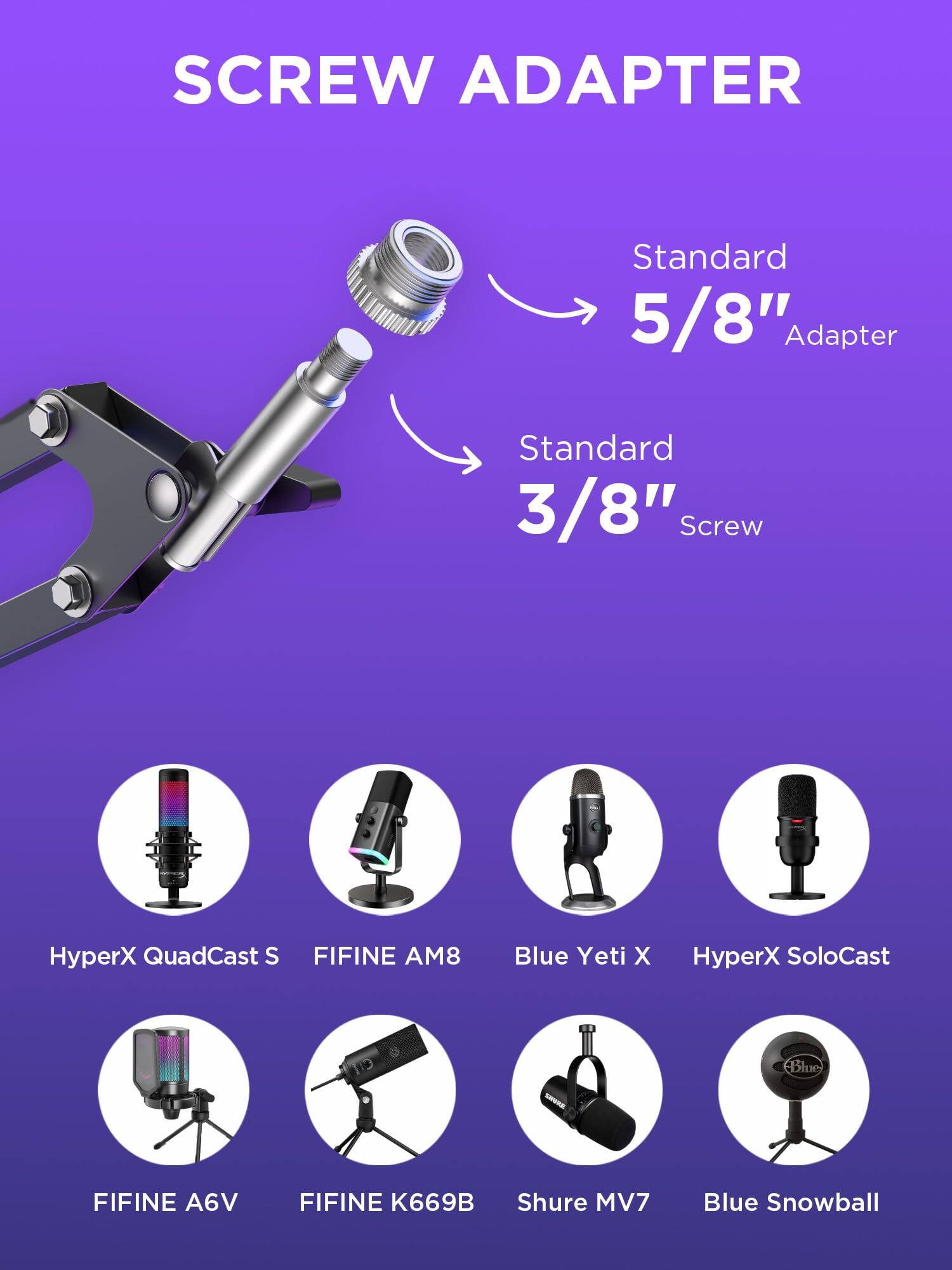 SCREW ADAPTER

Standard 5/8" Adapter  
Standard 3/8" Screw

- HyperX QuadCast S
- FIFINE AM8
- Blue Yeti X
- HyperX SoloCast
- FIFINE A6V
- FIFINE K669B
- Shure MV7
- Blue Snowball