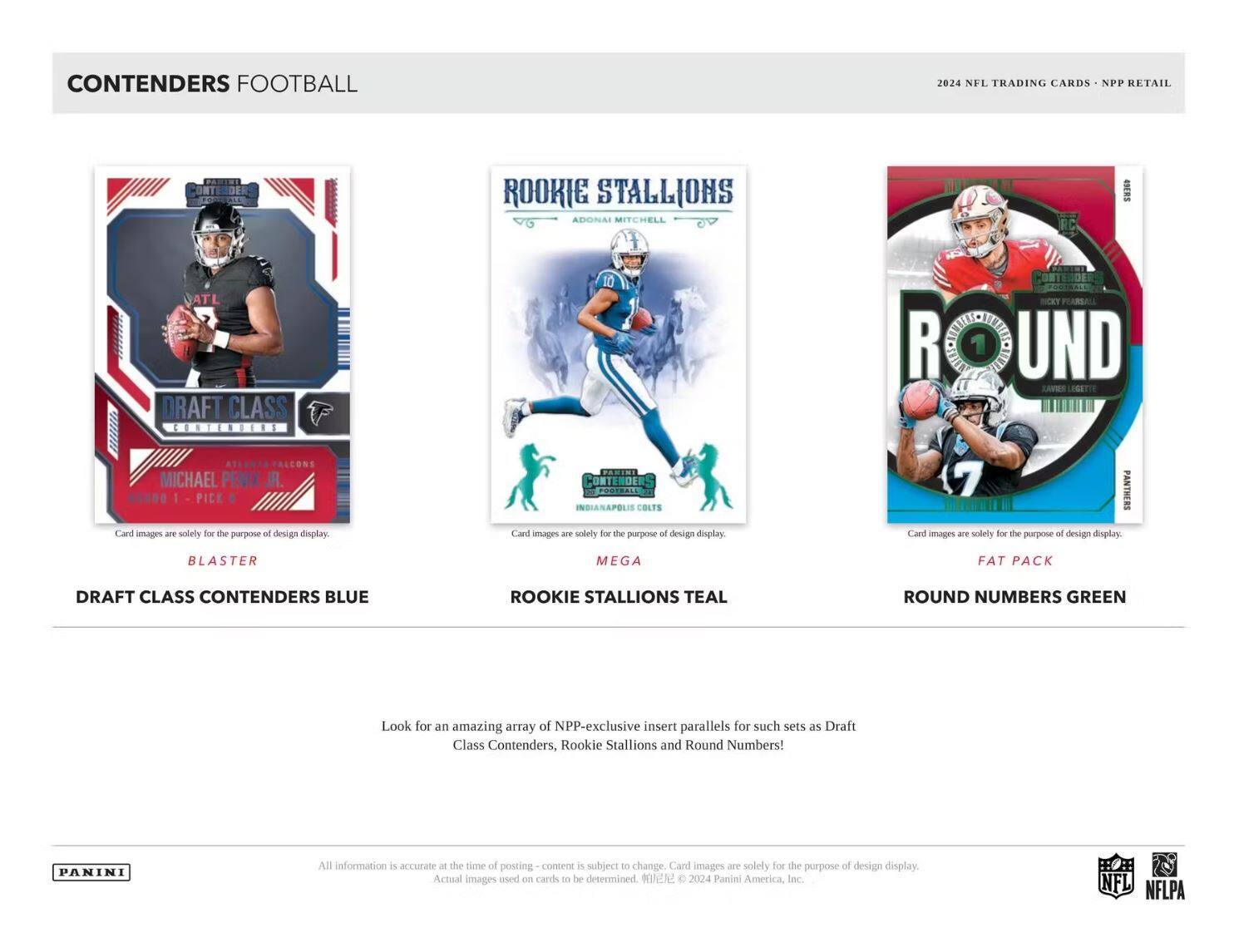 CONTENDERS FOOTBALL

2024 NFL TRADING CARDS • NPP RETAIL

DRAFT CLASS CONTENDERS BLUE  
BLASTER

ROOKIE STALLIONS TEAL  
MEGA

ROUND NUMBERS GREEN  
FAT PACK

Look for an amazing array of NPP-exclusive insert parallels for such sets as Draft Class Contenders, Rookie Stallions and Round Numbers!

All information is accurate at the time of posting – content is subject to change. Card images are solely for the purpose of design display. Actual images used on cards to be determined. © 2024 Panini America, Inc.

NFL NFLPA