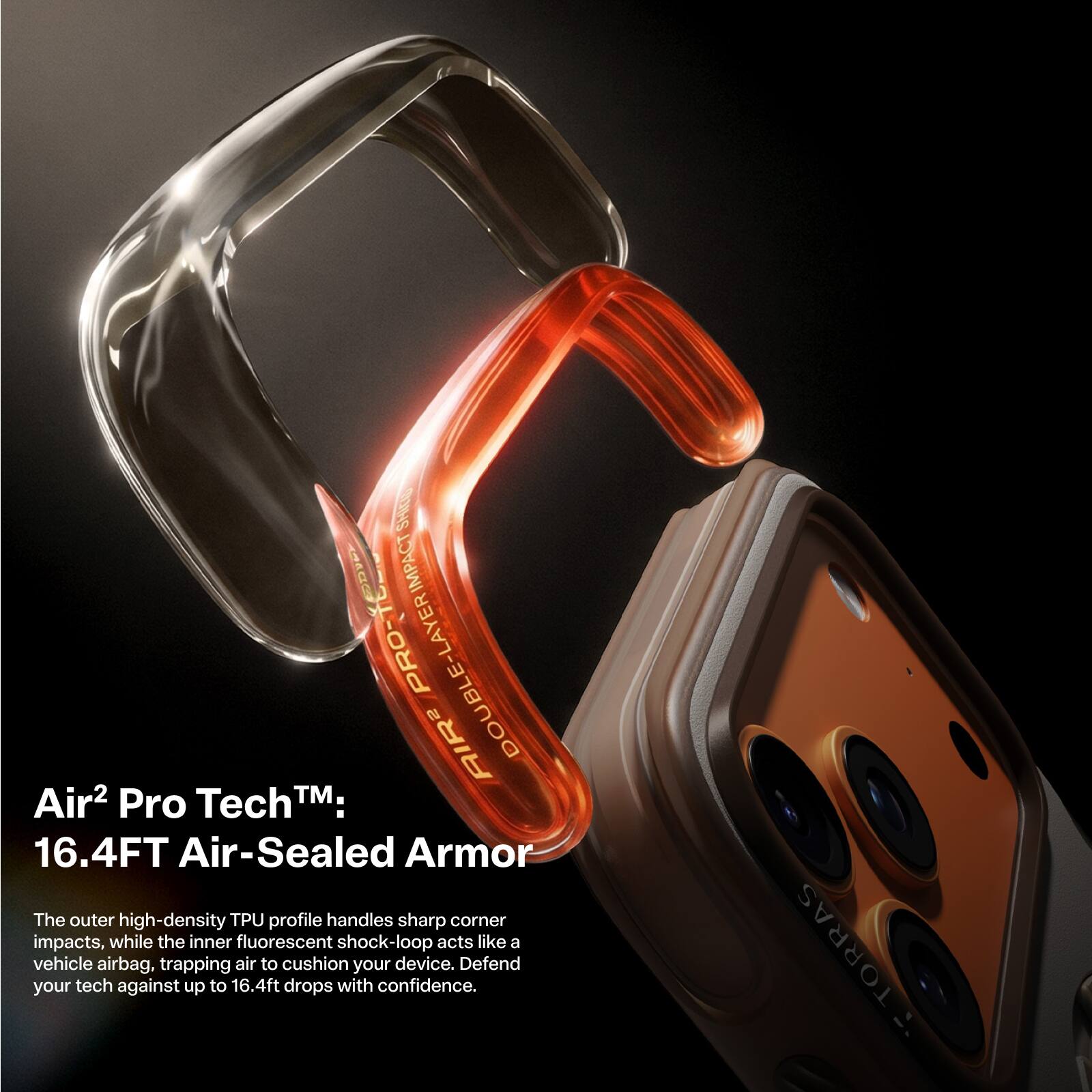 Air² Pro Tech™:  
16.4FT Air-Sealed Armor  

The outer high-density TPU profile handles sharp corner impacts, while the inner fluorescent shock-loop acts like a vehicle airbag, trapping air to cushion your device. Defend your tech against up to 16.4ft drops with confidence.  

TORRAS