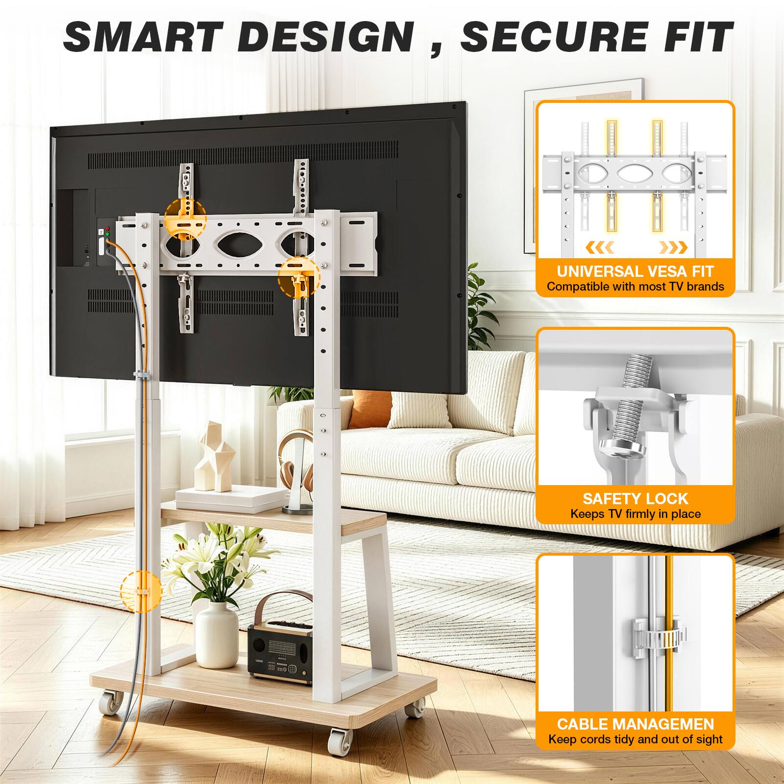 SMART DESIGN, SECURE FIT

UNIVERSAL VESA FIT
Compatible with most TV brands

SAFETY LOCK
Keeps TV firmly in place

CABLE MANAGEMENT
Keep cords tidy and out of sight