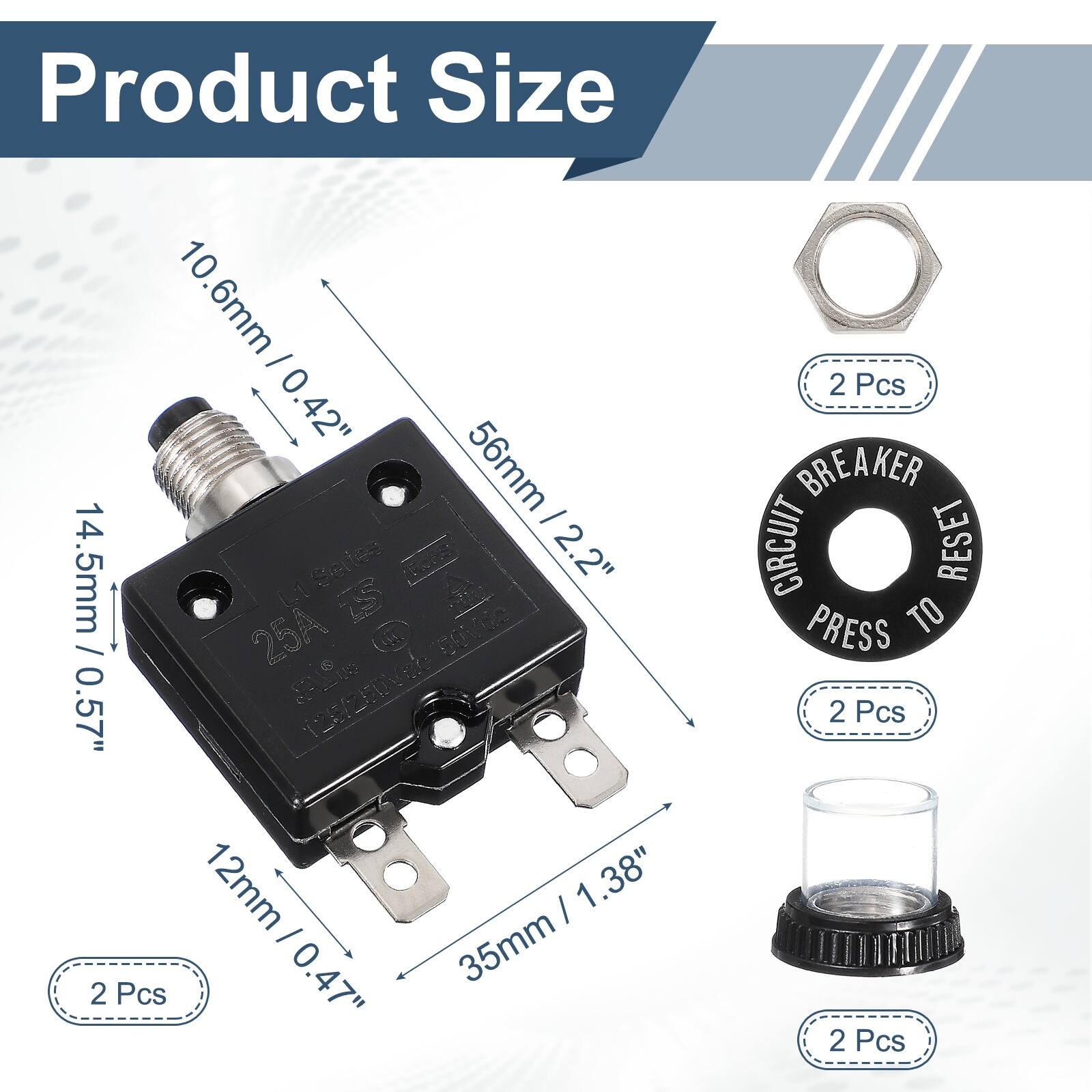 Product Size

10.6mm / 0.42"  
56mm / 2.2"  
14.5mm / 0.57"  
12mm / 0.47"  
35mm / 1.38"  

2 Pcs  
2 Pcs  
2 Pcs  
2 Pcs  

CIRCUIT BREAKER  
PRESS TO RESET