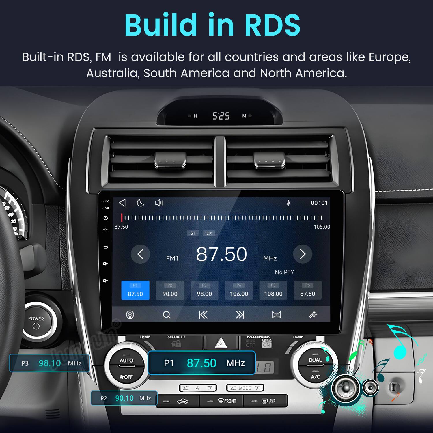 Build in RDS  
Built-in RDS, FM is available for all countries and areas like Europe, Australia, South America and North America.  

H 5:25 M  
00:01  
87.50  
ST DX  
108.00  
P1 87.50 POWER TEMP P3 98.10 MHz #OFF AUTO P2 90.10 MHz  
FM1 87.50 MHz No PTY P2 P3 P4 PS P6 90.00 98.00 106.00 108.00 87.50 SECURIT FASSCNUCK ICKY BAG OFF ON DUAL P1 87.50 MHz LO A/C % 6 MODE FRONT