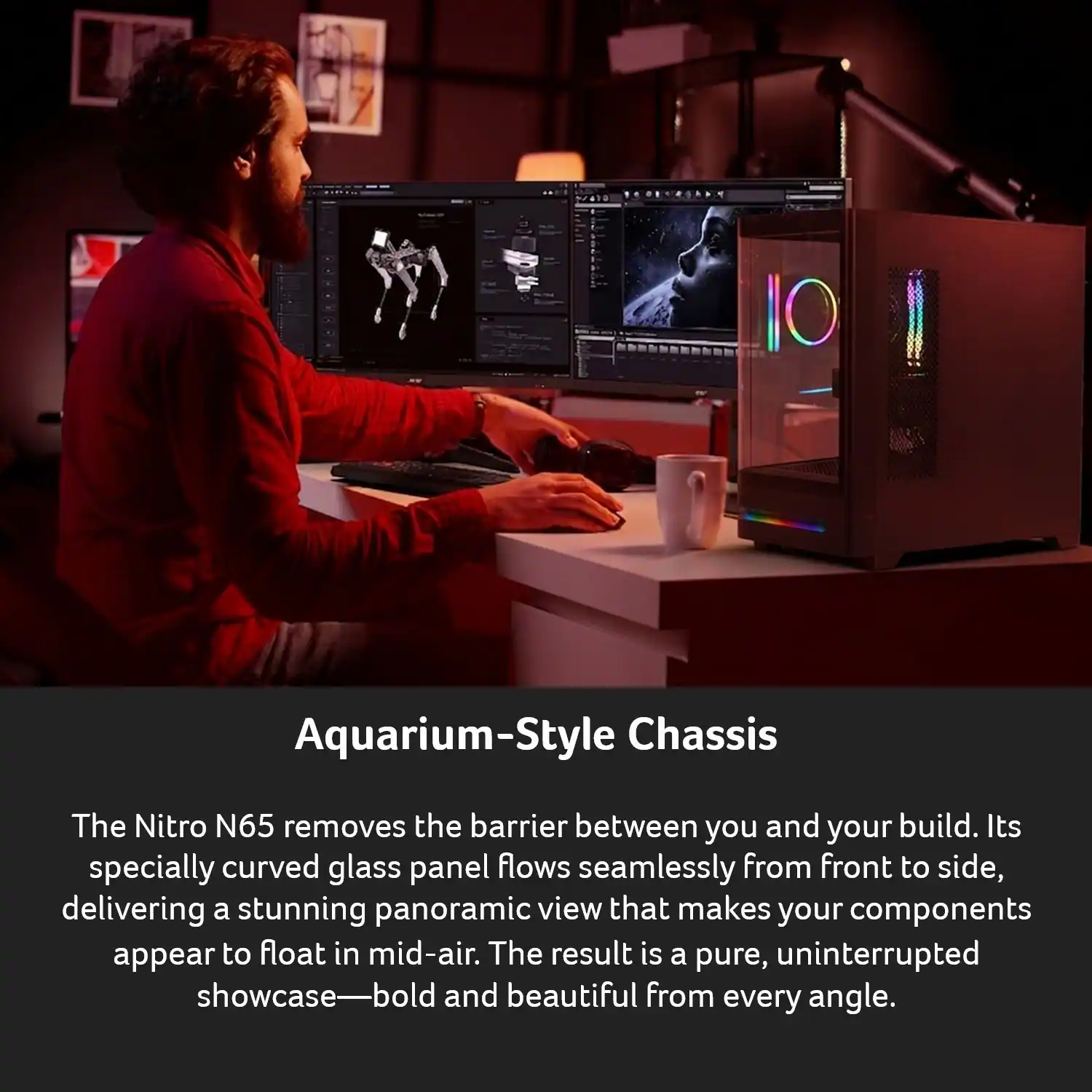 Aquarium-Style Chassis

The Nitro N65 removes the barrier between you and your build. Its specially curved glass panel flows seamlessly from front to side, delivering a stunning panoramic view that makes your components appear to float in mid-air. The result is a pure, uninterrupted showcase—bold and beautiful from every angle.