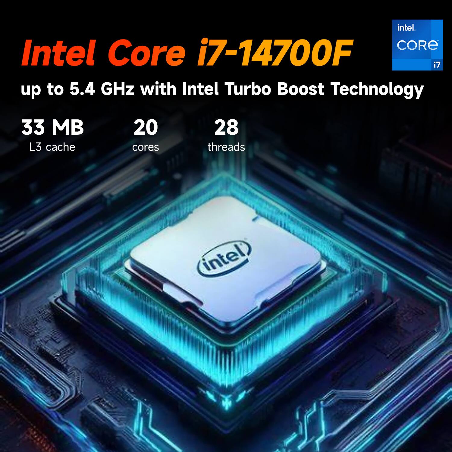Intel Core i7-14700F  
up to 5.4 GHz with Intel Turbo Boost Technology  
33 MB L3 cache  
20 cores  
28 threads