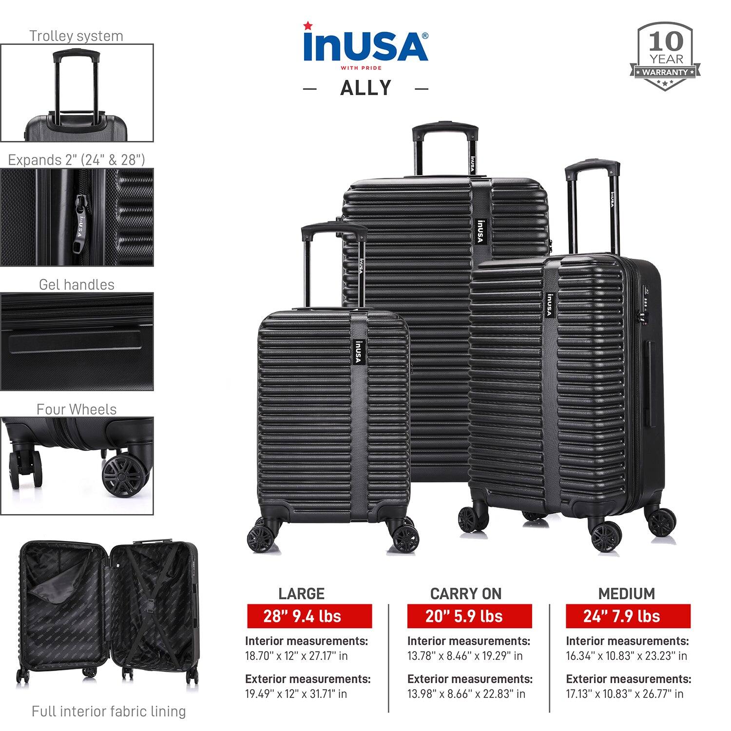 - **Trolley system**
- **Expands 2" (24" & 28")**
- **Gel handles**
- **Four Wheels**
- **Full interior fabric lining**

**LARGE**
- 28" 9.4 lbs
- Interior measurements: 18.70" x 12" x 27.17"
- Exterior measurements: 19.49" x 12" x 31.71"

**CARRY ON**
- 20" 5.9 lbs
- Interior measurements: 13.78" x 8.46" x 19.29"
- Exterior measurements: 13.98" x 8.66" x 22.83"

**MEDIUM**
- 24" 7.9 lbs
- Interior measurements: 16.34" x 10.83" x 23.23"
- Exterior measurements: 17.13" x 10.83" x 26.77"

**10 YEAR WARRANTY**
