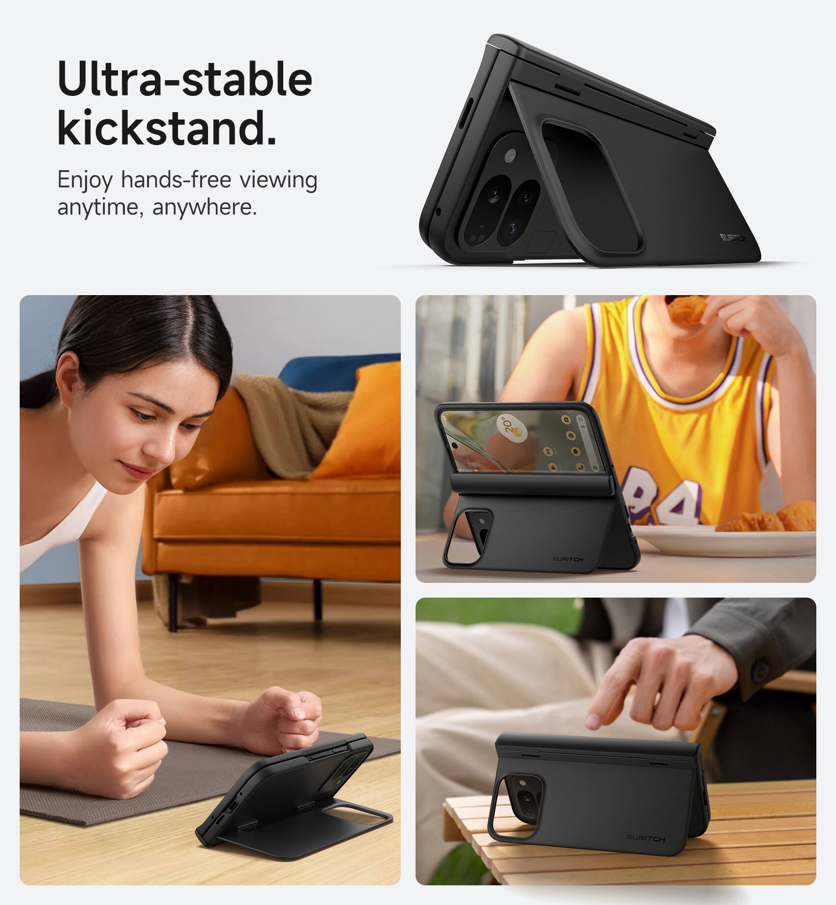 Ultra-stable kickstand. Enjoy hands-free viewing anytime, anywhere.