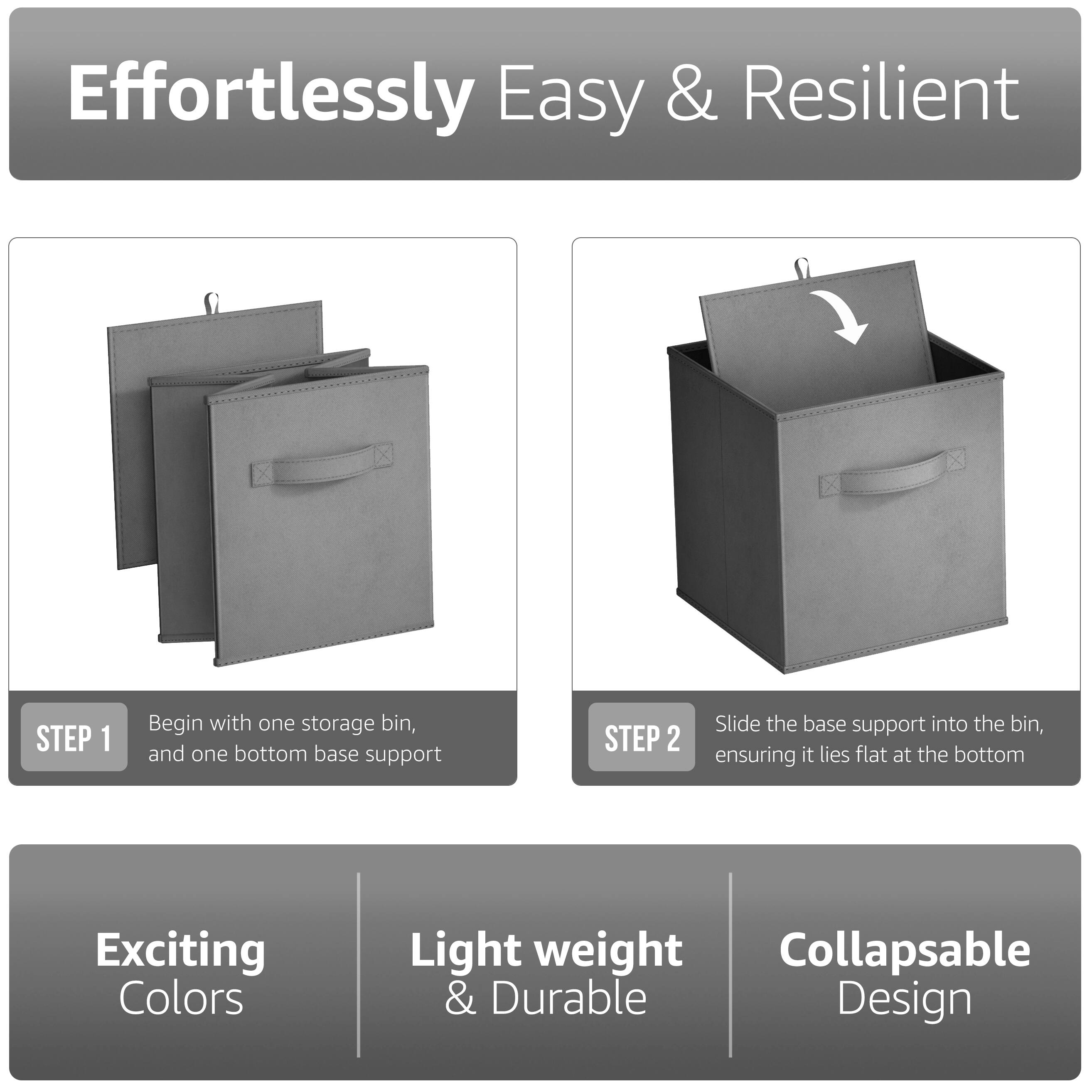 Effortlessly Easy & Resilient

STEP 1  
Begin with one storage bin, and one bottom base support

STEP 2  
Slide the base support into the bin, ensuring it lies flat at the bottom

Exciting Colors  
Light weight & Durable  
Collapsible Design