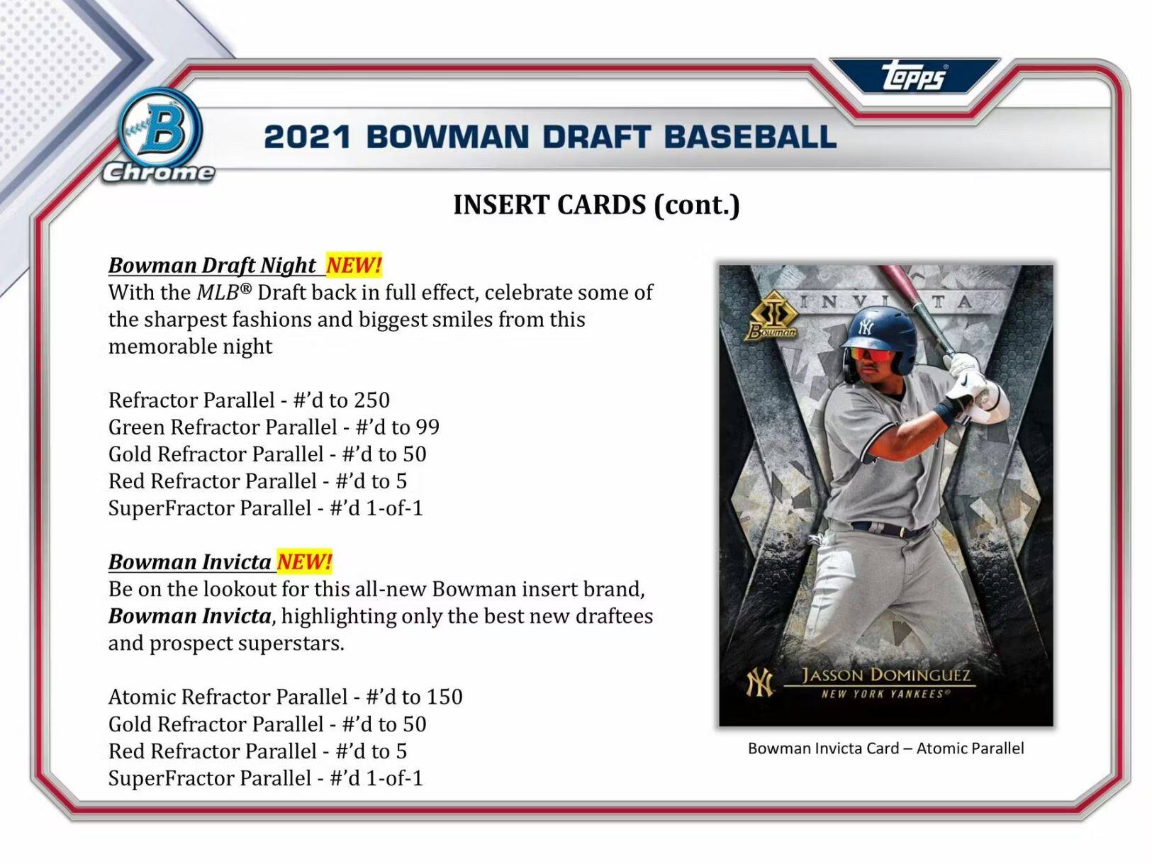**2021 Bowman Draft Baseball Chrome Insert Cards (cont.)**

**Bowman Draft Night NEW!**  
With the MLB Draft back in full effect, celebrate some of the sharpest fashions and biggest smiles from this memorable night.  
- Refractor Parallel - #’d to 250  
- Green Refractor Parallel - #’d to 99  
- Gold Refractor Parallel - #’d to 50  
- Red Refractor Parallel - #’d to 5  
- SuperFractor Parallel - #’d 1-of-1  

**Bowman Invicta NEW!**  
Be on the lookout for this all-new Bowman insert brand, Bowman Invicta, highlighting only the best new draftees and prospect superstars.  
- Atomic Refractor Parallel - #’d to 150  
- Gold Refractor Parallel - #’d to 50  
- Red Refractor Parallel - #’d to 5  
- SuperFractor Parallel - #’d 1-of-1  

**Jasson Domínguez**  
NEW YORK YANKEES  
Bowman Invicta Card - Atomic Parallel