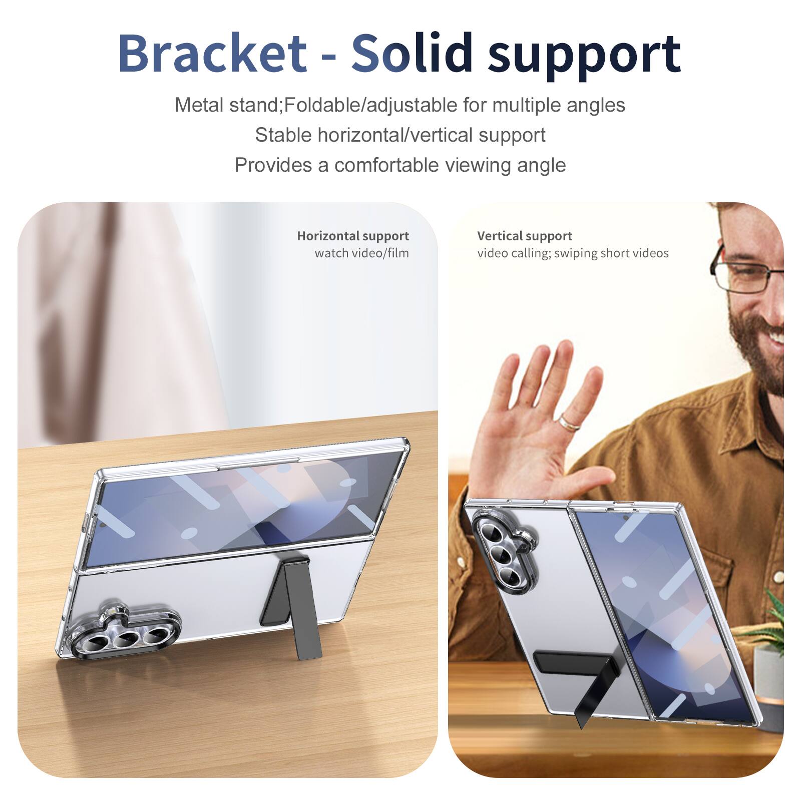 Bracket - Solid support

Metal stand; Foldable/adjustable for multiple angles
Stable horizontal/vertical support
Provides a comfortable viewing angle

Horizontal support
watch video/film

Vertical support
video calling; swiping short videos