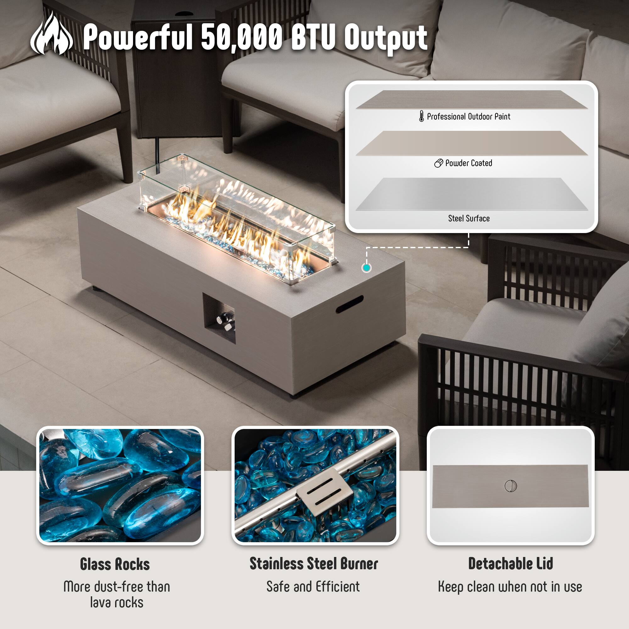 Powerful 50,000 BTU Output

- Professional Outdoor Paint
- Powder Coated
- Steel Surface

Glass Rocks
More dust-free than lava rocks

Stainless Steel Burner
Safe and Efficient

Detachable Lid
Keep clean when not in use