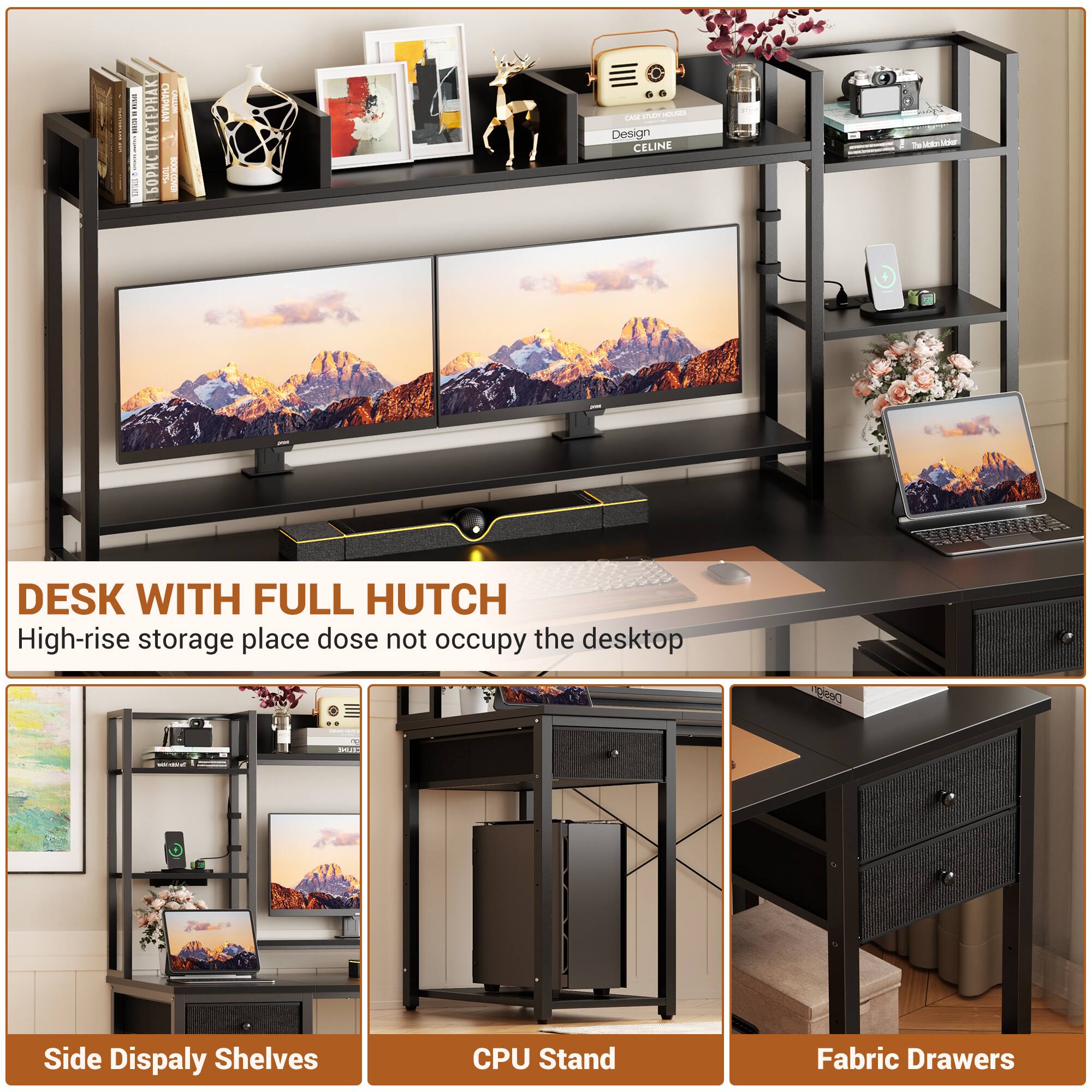 DESK WITH FULL HUTCH  
High-rise storage place does not occupy the desktop

Side Display Shelves  
CPU Stand  
Fabric Drawers