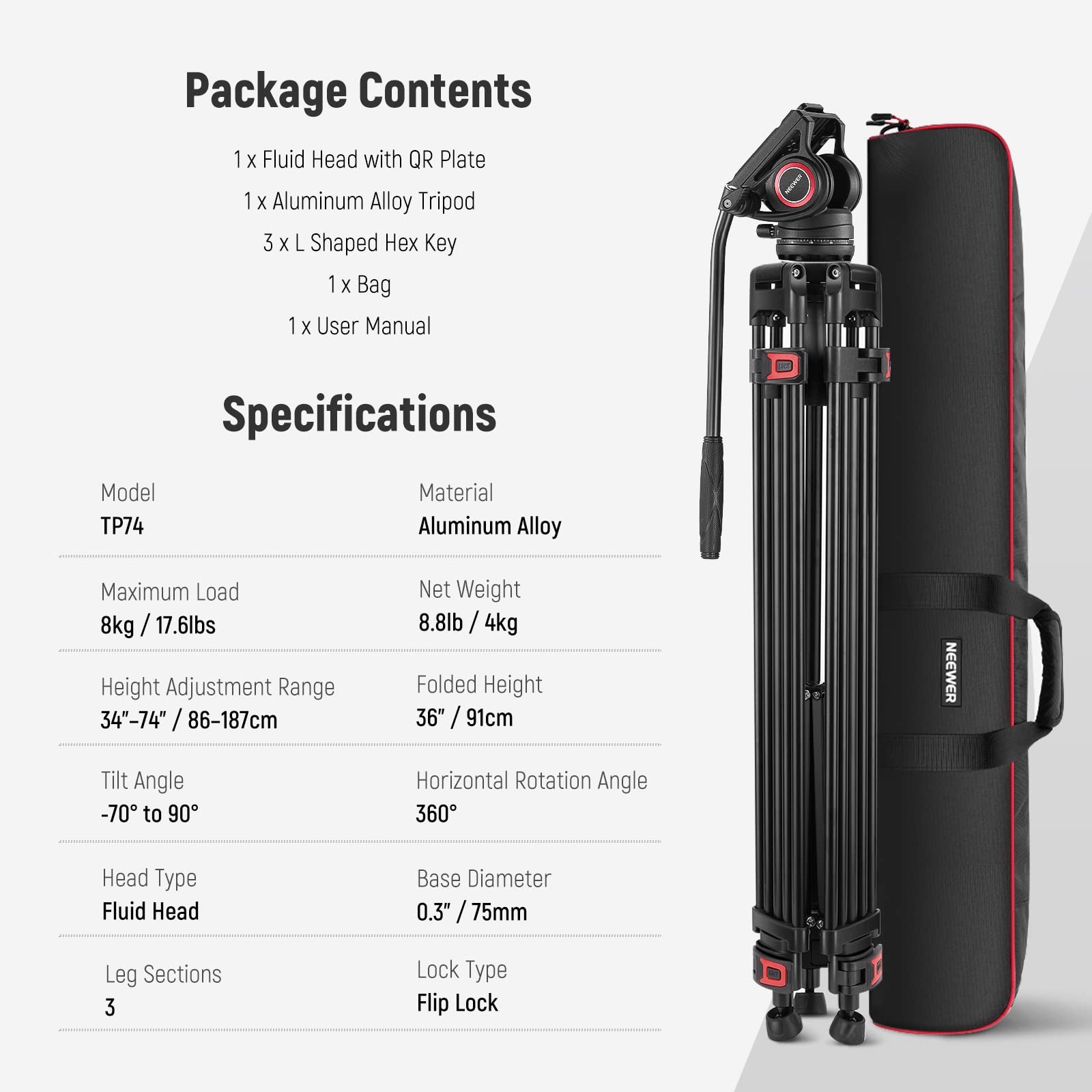 Package Contents  
1 x Fluid Head with QR Plate  
1 x Aluminum Alloy Tripod  
3 x L Shaped Hex Key  
1 x Bag  
1 x User Manual  

Specifications  
Model: TP74  
Material: Aluminum Alloy  
Maximum Load: 8kg / 17.6lbs  
Net Weight: 8.8lb / 4kg  
Height Adjustment Range: 34"-74" / 86-187cm  
Folded Height: 36" / 91cm  
Tilt Angle: -70° to 90°  
Horizontal Rotation Angle: 360°  
Head Type: Fluid Head  
Base Diameter: 0.3" / 75mm  
Leg Sections: 3  
Lock Type: Flip Lock