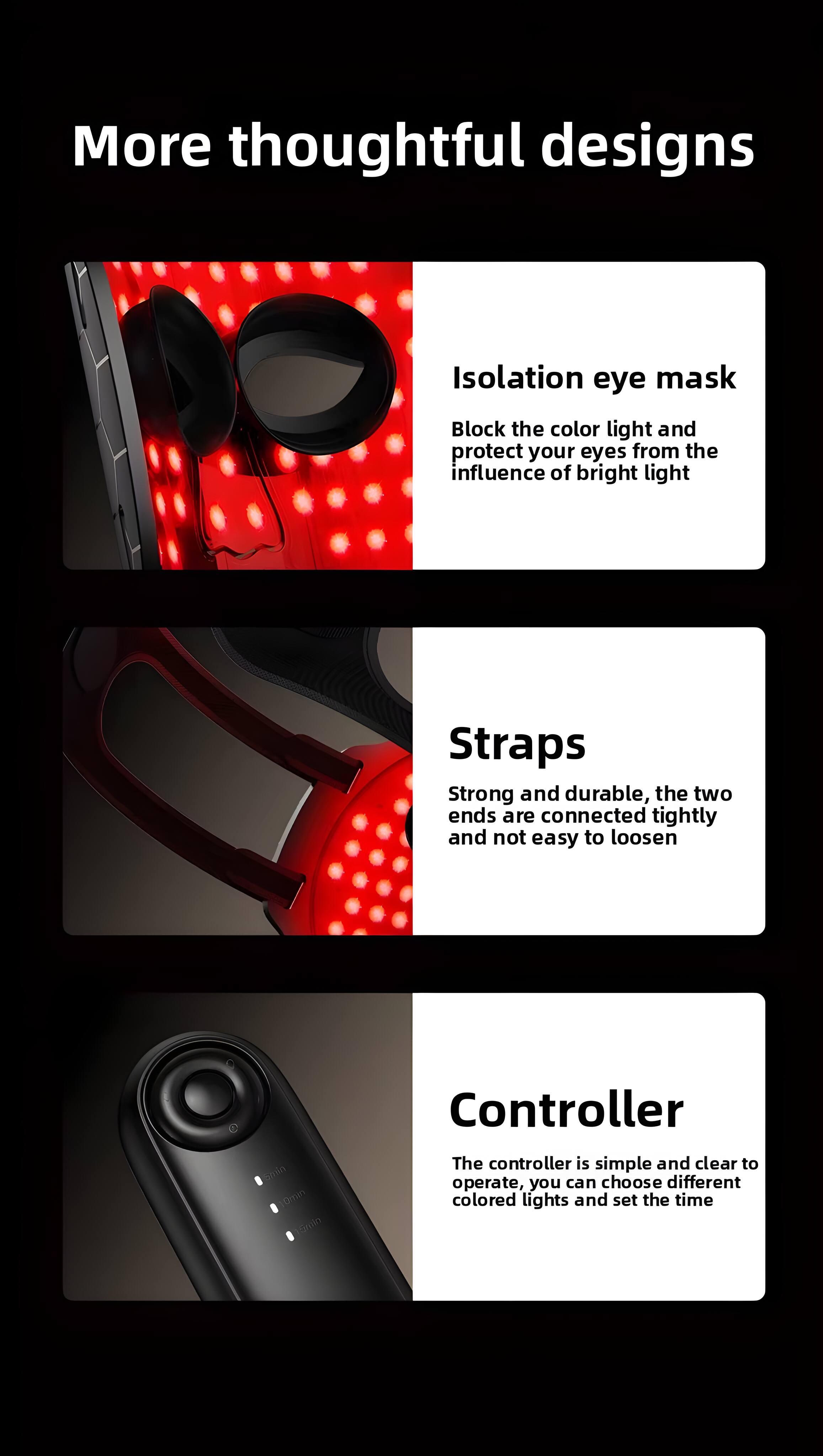 More thoughtful designs

Isolation eye mask
Block the color light and protect your eyes from the influence of bright light

Straps
Strong and durable, the two ends are connected tightly and not easy to loosen

Controller
The controller is simple and clear to operate, you can choose different colored lights and set the time