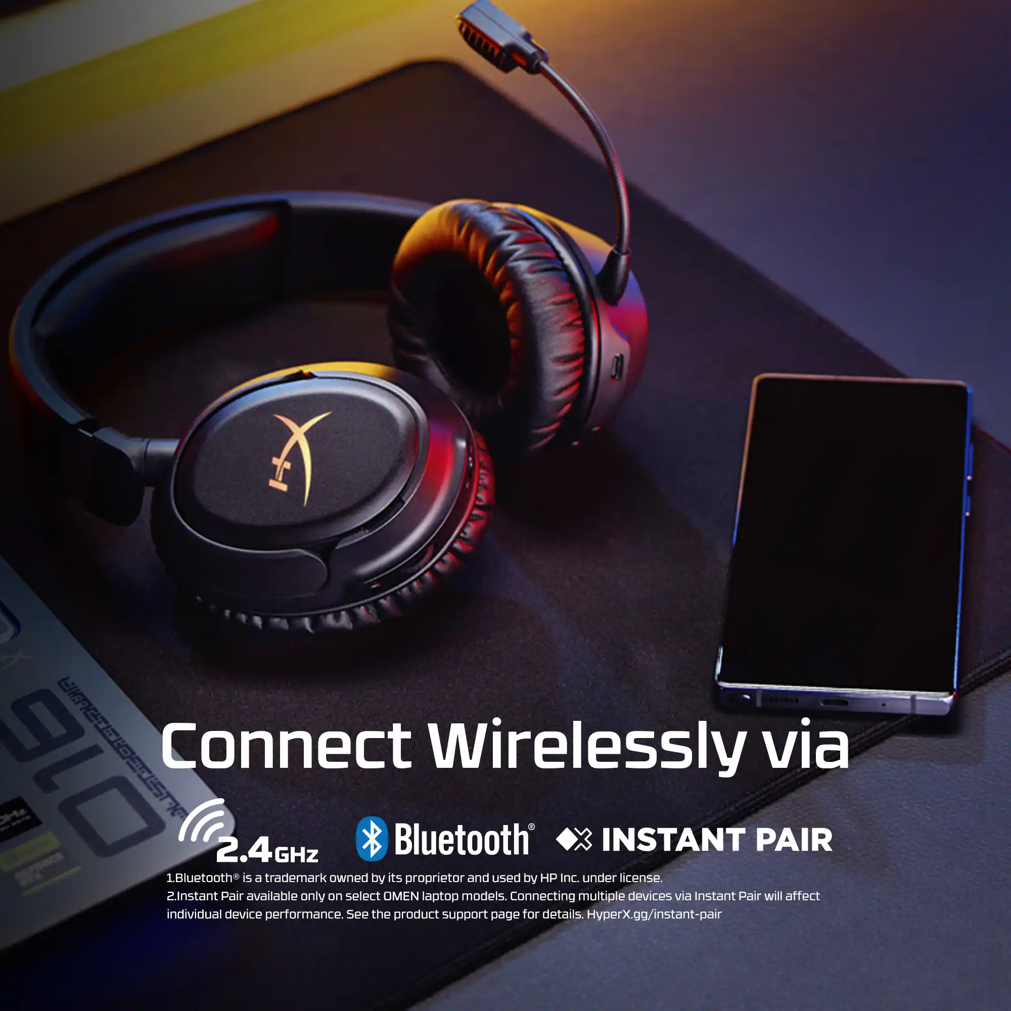 Connect Wirelessly via  
2.4GHz Bluetooth  
INSTANT PAIR  

1. Bluetooth® is a trademark owned by its proprietor and used by HP Inc. under license.  
2. Instant Pair available only on select OMEN laptop models. Connecting multiple devices via Instant Pair will affect individual device performance. See the product support page for details. HyperX.gg/instant-pair