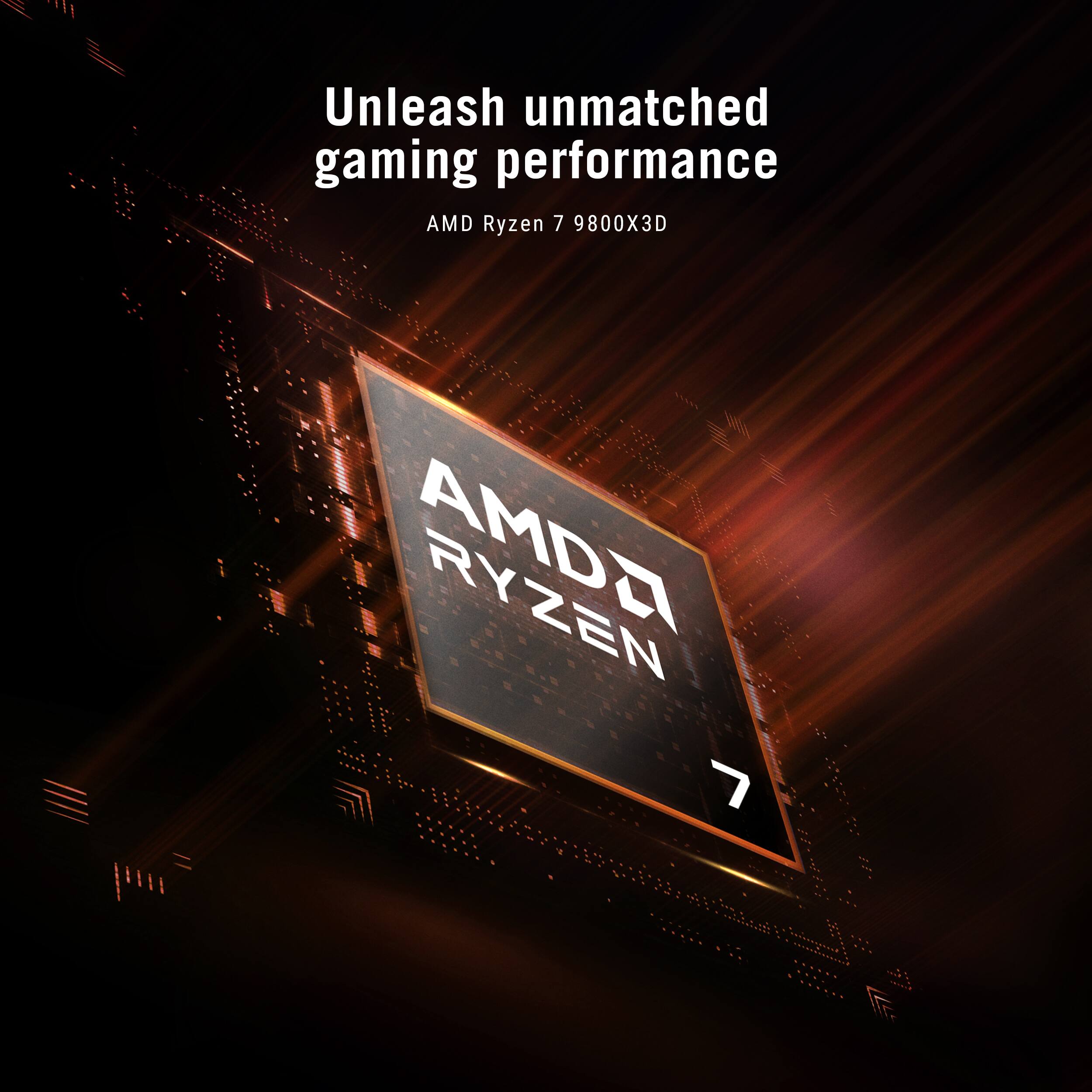 Unleash unmatched gaming performance  
AMD Ryzen 7 9800X3D