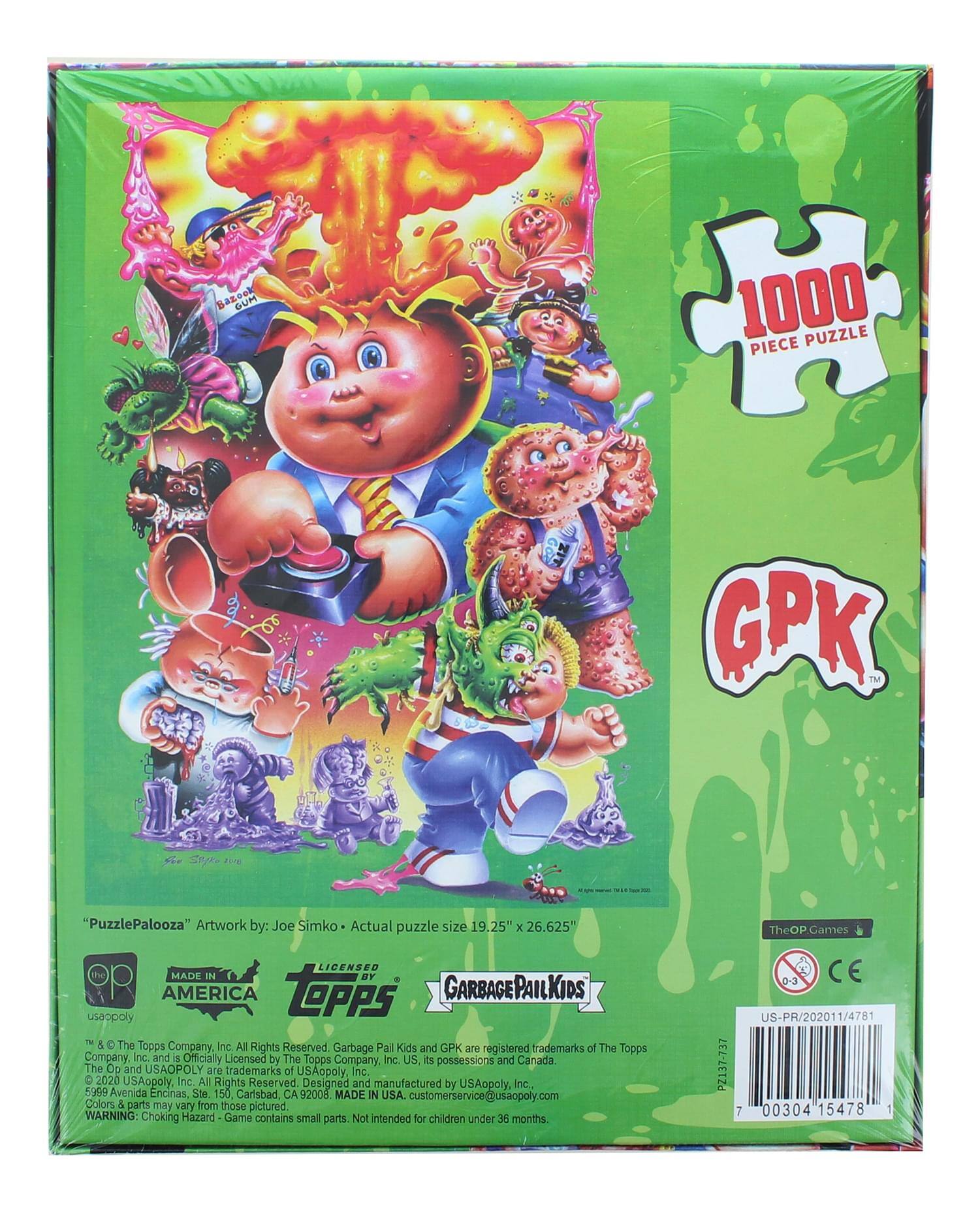 oo GUP 1000 PUZZLE PIECE GPK TM nyte "PuzzlePalooza" Artwork by: Joe Simko Actual puzzle size 19.25" x 26.625" LICENSED Tn MADE IN UY AMERICA TOPPS GARBAGEPAILKIDS usaopoly M 5 The Topps Company, Inc. All Rights Reserved Garbage Pai Kids and GPK JH registered trademarks of The Topps Company, Inc. and S Officially Licensed by The Topps Company Inc. US. is possessions and Canada The Op and USAOPOLY ane trademarks of USAopoly Inc. C 2020 USAcpoly, Inc All Rights Reserved Designed and manufactured by USAopoly. Inc., 5999 Avenida Encinas, Ste 150 Carlsbad, CA 92008. MADE IN USA. customerservice@usaopoly.com Colors & carts miy vary from those pictured WARNING: Choking Hazard Game contains small parts. Not intended for chidren under 36 months. TheOP Games 0-3 CE US-PR/202011/4781 PZ137
