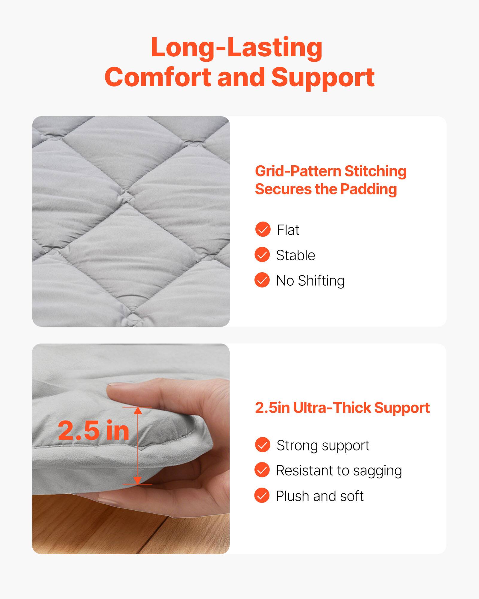 Long-Lasting Comfort and Support

Grid-Pattern Stitching Secures the Padding
- Flat
- Stable
- No Shifting

2.5 in Ultra-Thick Support
- Strong support
- Resistant to sagging
- Plush and soft