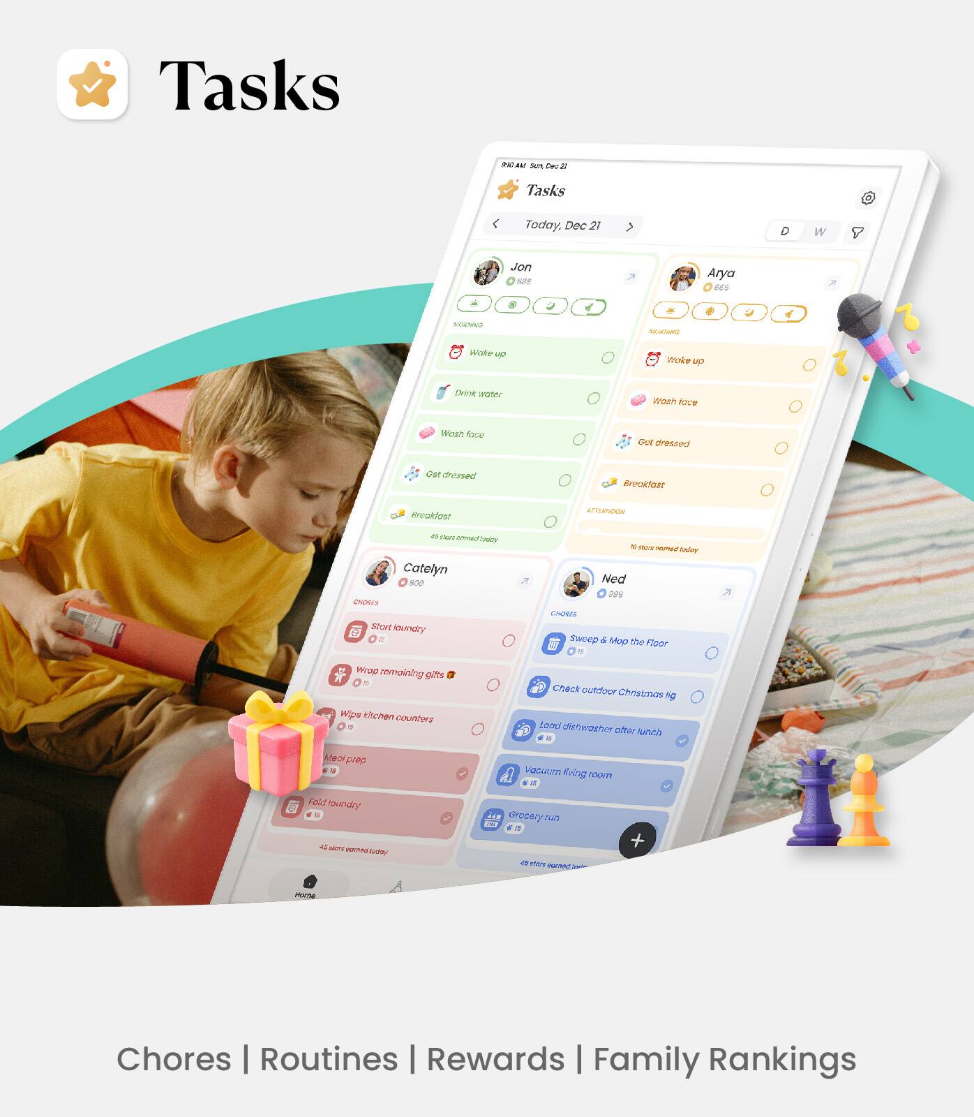 Tasks  
PAU Sun Ca  

Tasks  
Today, Dec 21  

Jon  
- Wake up  
- Drink water  
- Wash face  
- Get dressed  
- Breakfast  

Arya  
- Wake up  
- Wash face  
- Get dressed  
- Breakfast  

Catelyn  
- Start laundry  
- Wrap removing gifts  
- Wipe kitchen counters  
- Fold laundry  

Ned  
- Sweep & Mop the Floor  
- Check outdoor Christmas lights  
- Load dishwasher after lunch  
- Vacuum living room  
- Grocery run  

Chores | Routines | Rewards | Family Rankings