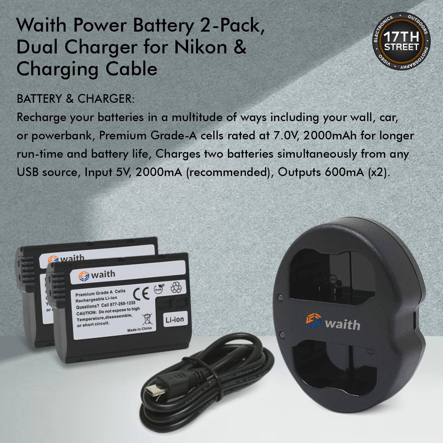 Waith Power Battery 2-Pack, Dual Charger for Nikon & Charging Cable

BATTERY & CHARGER:
Recharge your batteries in a multitude of ways including your wall, car, or powerbank, Premium Grade-A cells rated at 7.0V, 2000mAh for longer run-time and battery life, Charges two batteries simultaneously from any USB source, Input 5V, 2000mA (recommended), Outputs 600mA (x2).

waith

A Grade A Cells Premium Rechargeable Li-ion

CE

Call 877-268-1235

Questions? high expose to De NoRt

CAUTION: Temperature, disassemble, Li-ion short circuit.

Made in China

waith