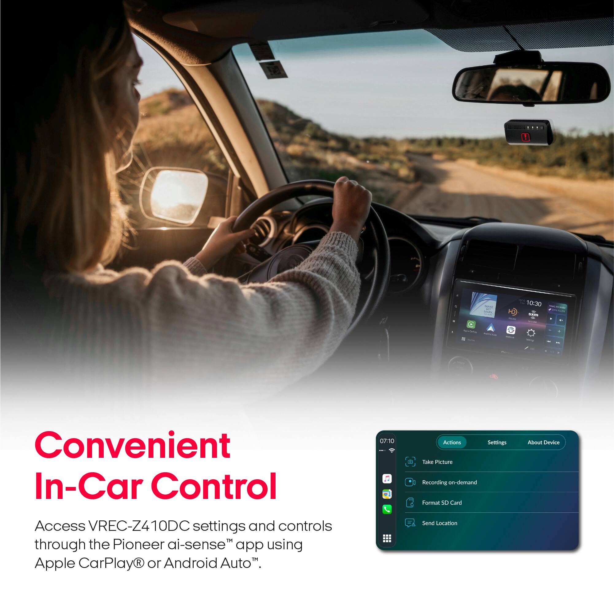 Convenient In-Car Control

Access VREC-Z410DC settings and controls through the Pioneer ai-sense™ app using Apple CarPlay® or Android Auto™.

Actions
Settings
About Device

Take Picture
Recording on-demand
Format SD Card
Send Location