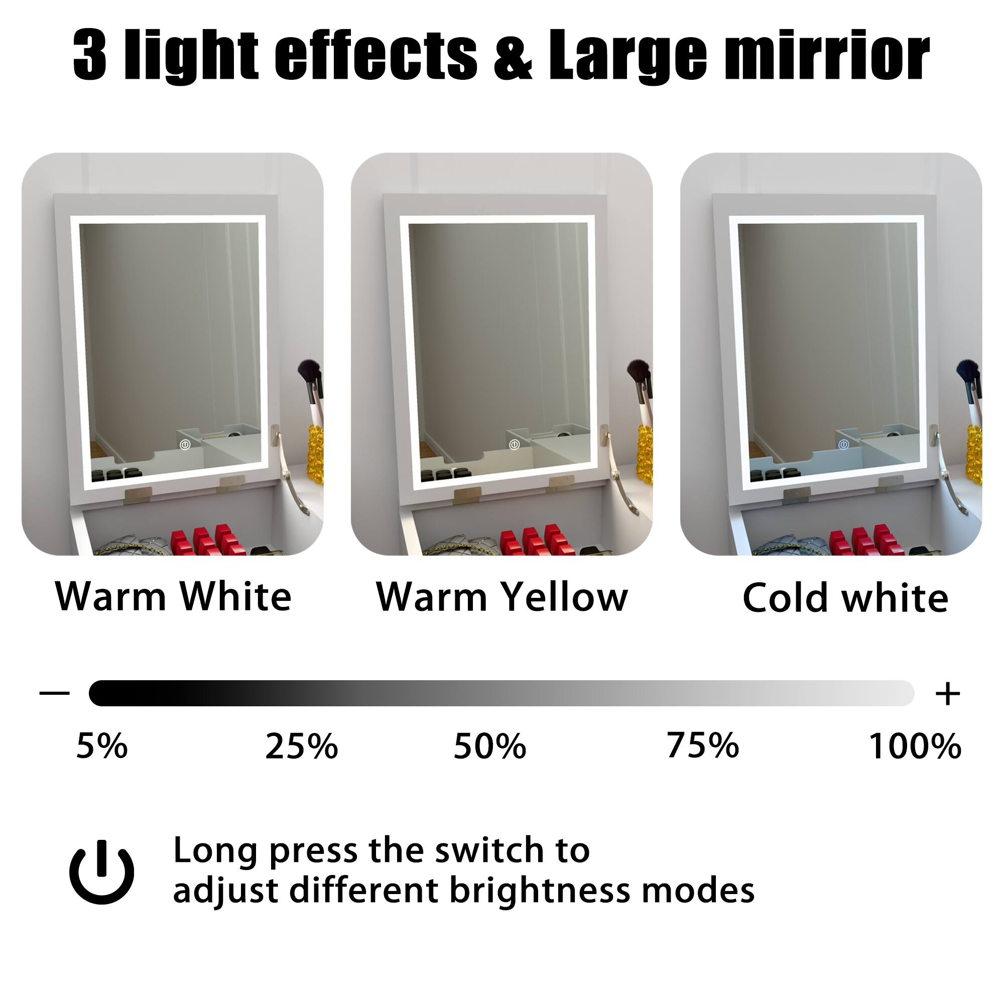 3 light effects & Large mirror

Warm White Warm Yellow Cold white

5% 25% 50% 75% 100%

Long press the switch to adjust different brightness modes