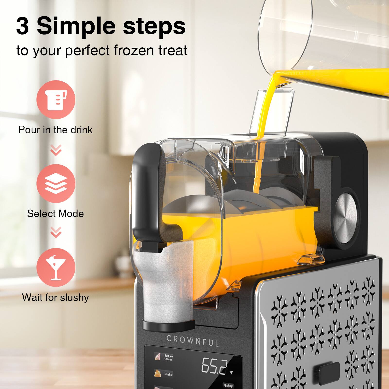 3 Simple steps to your perfect frozen treat

1. Pour in the drink
2. Select Mode
3. Wait for slushy

CROWNFUL

Soft Ice Cream
Slushy

65.2 °F