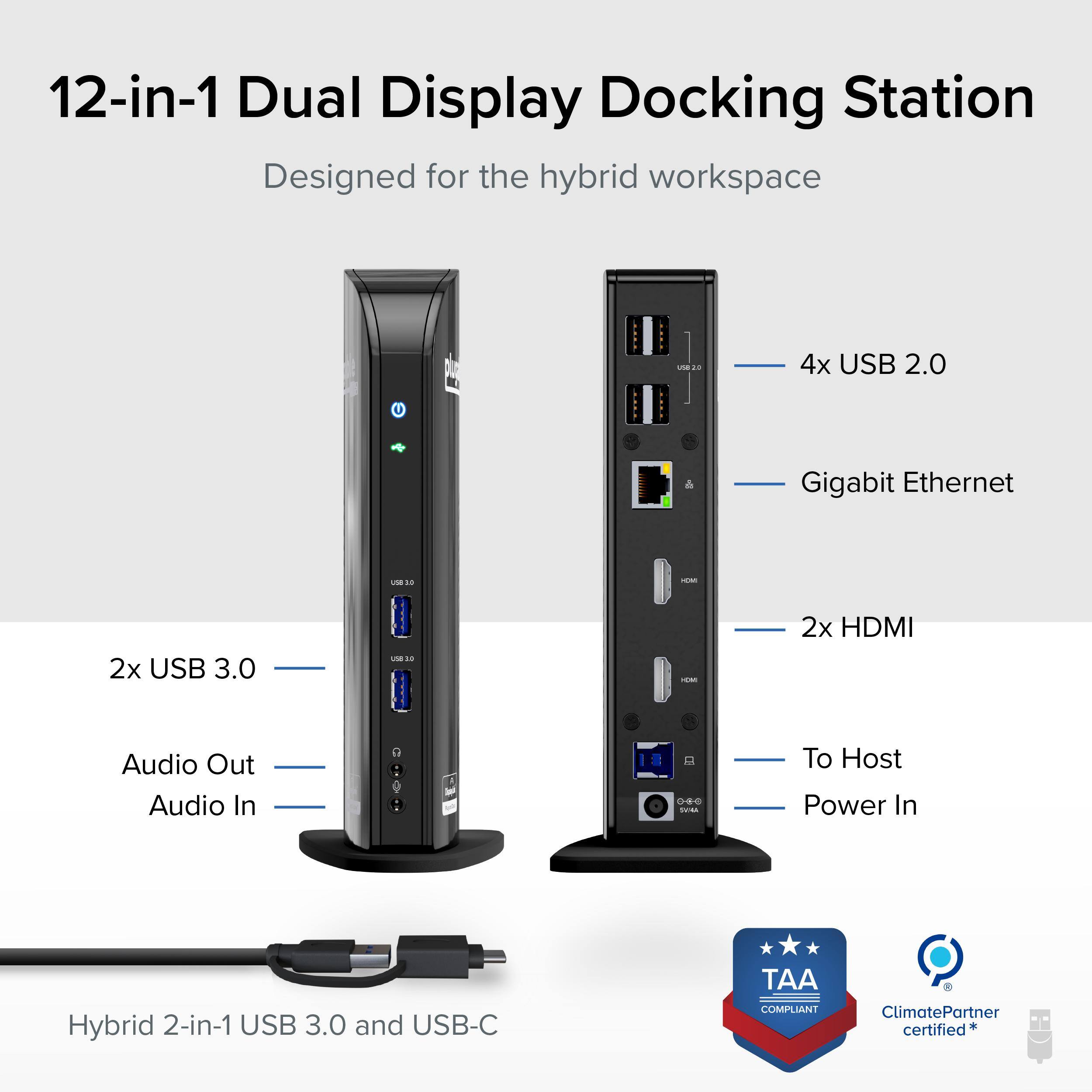 12-in-1 Dual Display Docking Station  
Designed for the hybrid workspace  

- 4x USB 2.0  
- Gigabit Ethernet  
- 2x USB 3.0  
- 2x HDMI  
- Audio Out  
- Audio In  
- To Host Power In  
- Hybrid 2-in-1 USB 3.0 and USB-C  

TAA COMPLIANT  
ClimatePartner certified*