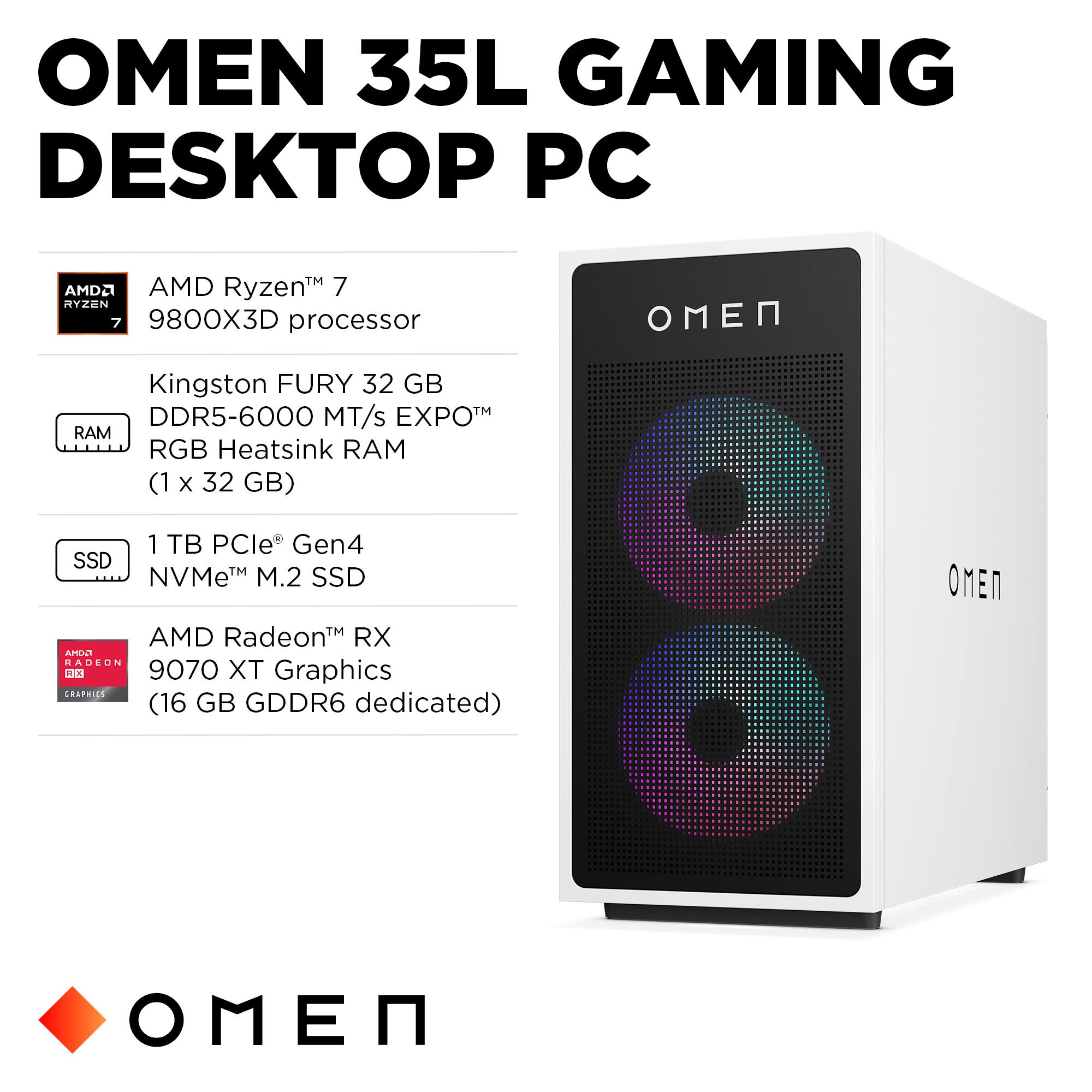OMEN 35L GAMING DESKTOP PC

- AMD Ryzen™ 7 9800X3D processor
- Kingston FURY 32 GB DDR5-6000 MT/s EXPO™ RGB Heatsink RAM (1 x 32 GB)
- 1 TB PCIe Gen4 NVMe™ M.2 SSD
- AMD Radeon™ RX 9070 XT Graphics (16 GB GDDR6 dedicated)