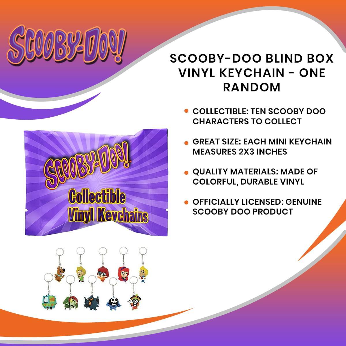 SCOOBY-DOO BLIND BOX VINYL KEYCHAIN - ONE RANDOM

- COLLECTIBLE: TEN SCOOBY DOO CHARACTERS TO COLLECT
- GREAT SIZE: EACH MINI KEYCHAIN MEASURES 2X3 INCHES
- QUALITY MATERIALS: MADE OF COLORFUL, DURABLE VINYL
- OFFICIALLY LICENSED: GENUINE SCOOBY DOO PRODUCT

SCOOBY-DOO!  
Collectible Vinyl Keychains