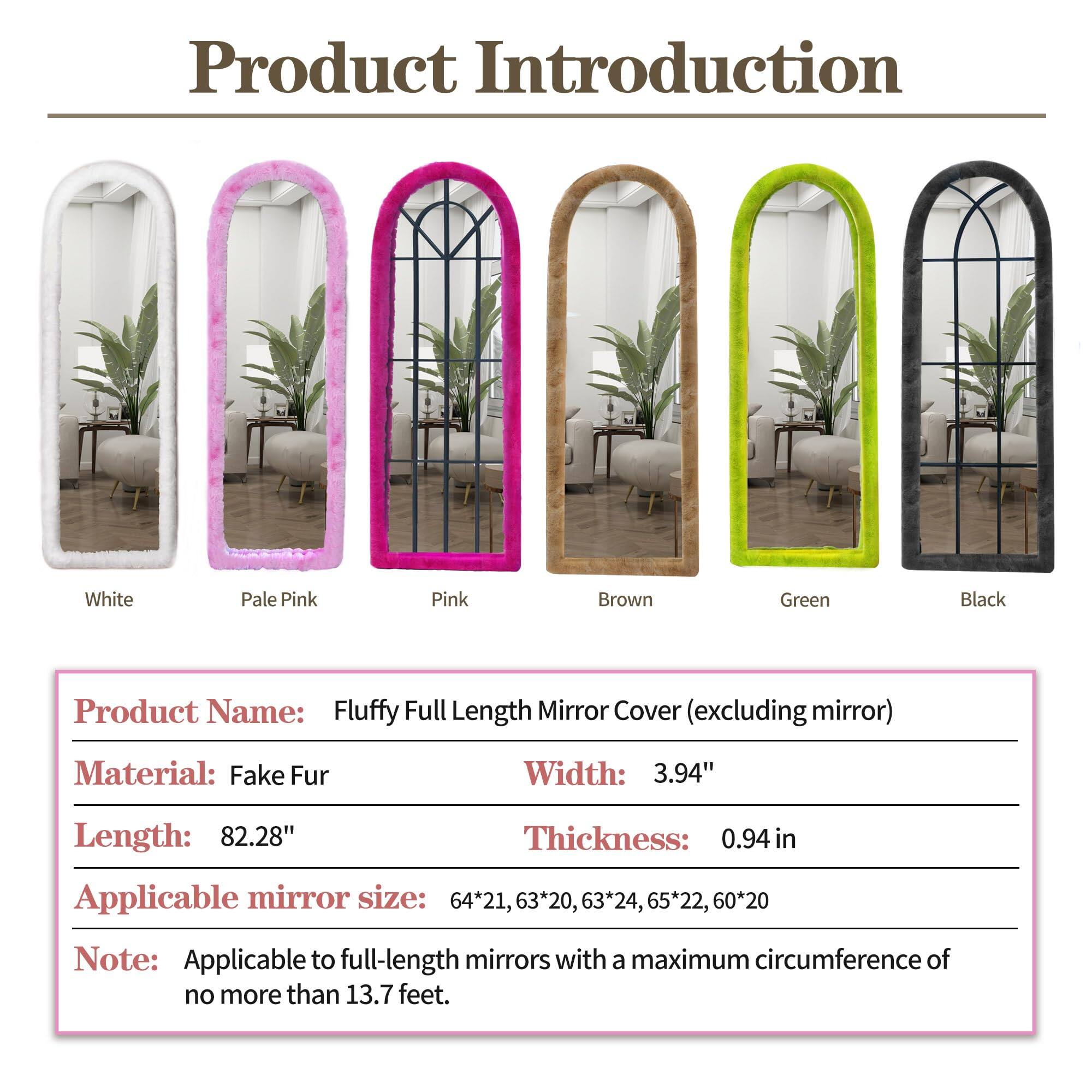 **Product Introduction**

- **White**
- **Pale Pink**
- **Pink**
- **Brown**
- **Green**
- **Black**

**Product Name:** Fluffy Full Length Mirror Cover (excluding mirror)

**Material:** Fake Fur

**Width:** 3.94"

**Length:** 82.28"

**Thickness:** 0.94 in

**Applicable mirror size:** 64*21, 63*20, 63*24, 65*22, 60*20

**Note:** Applicable to full-length mirrors with a maximum circumference of no more than 13.7 feet.