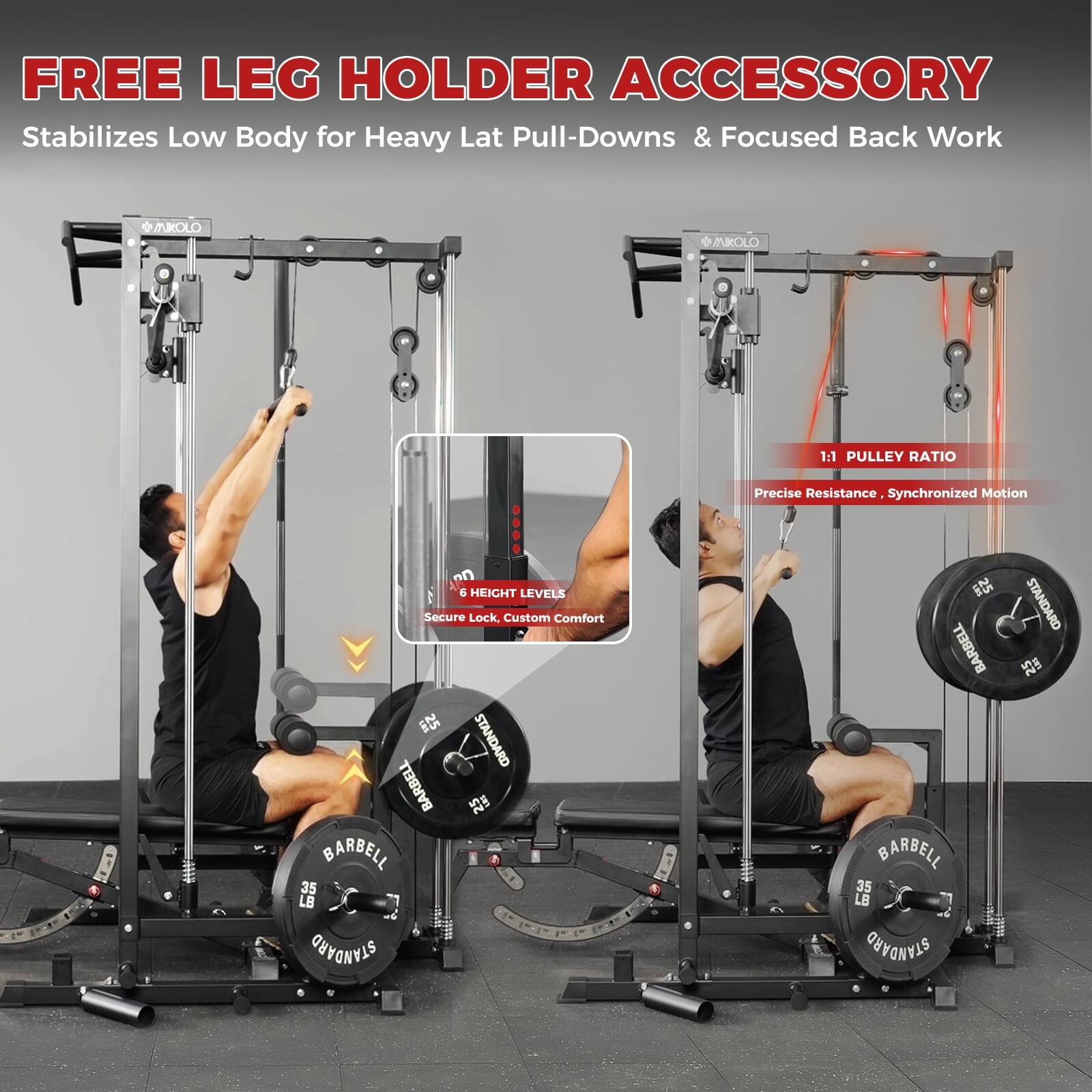 FREE LEG HOLDER ACCESSORY  
Stabilizes Low Body for Heavy Lat Pull-Downs & Focused Back Work  

1:1 PULLEY RATIO  
Precise Resistance, Synchronized Motion  

6 HEIGHT LEVELS  
Secure Lock, Custom Comfort  

STANDARD BARBELL  
25 LB  

STANDARD BARBELL  
35 LB  

STANDARD BARBELL  
35 LB