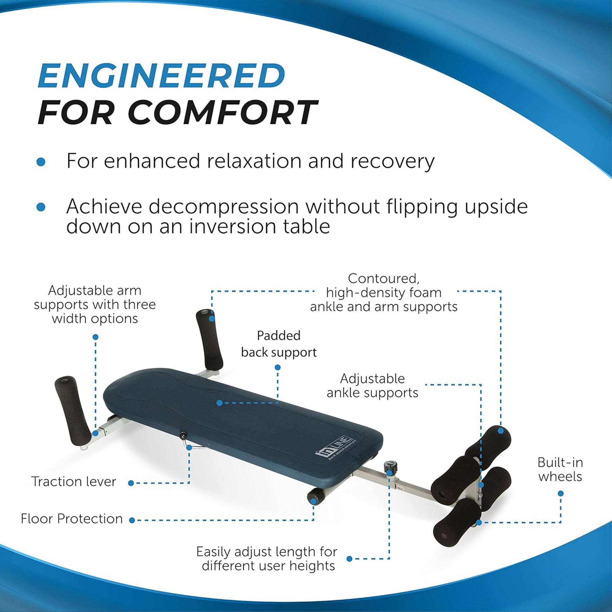 **ENGINEERED FOR COMFORT**

- For enhanced relaxation and recovery
- Achieve decompression without flipping upside down on an inversion table

- Adjustable arm supports with three width options
- Contoured, high-density foam ankle and arm supports
- Padded back support
- Adjustable ankle supports
- Traction lever
- Floor Protection
- Built-in wheels
- Easily adjust length for different user heights
