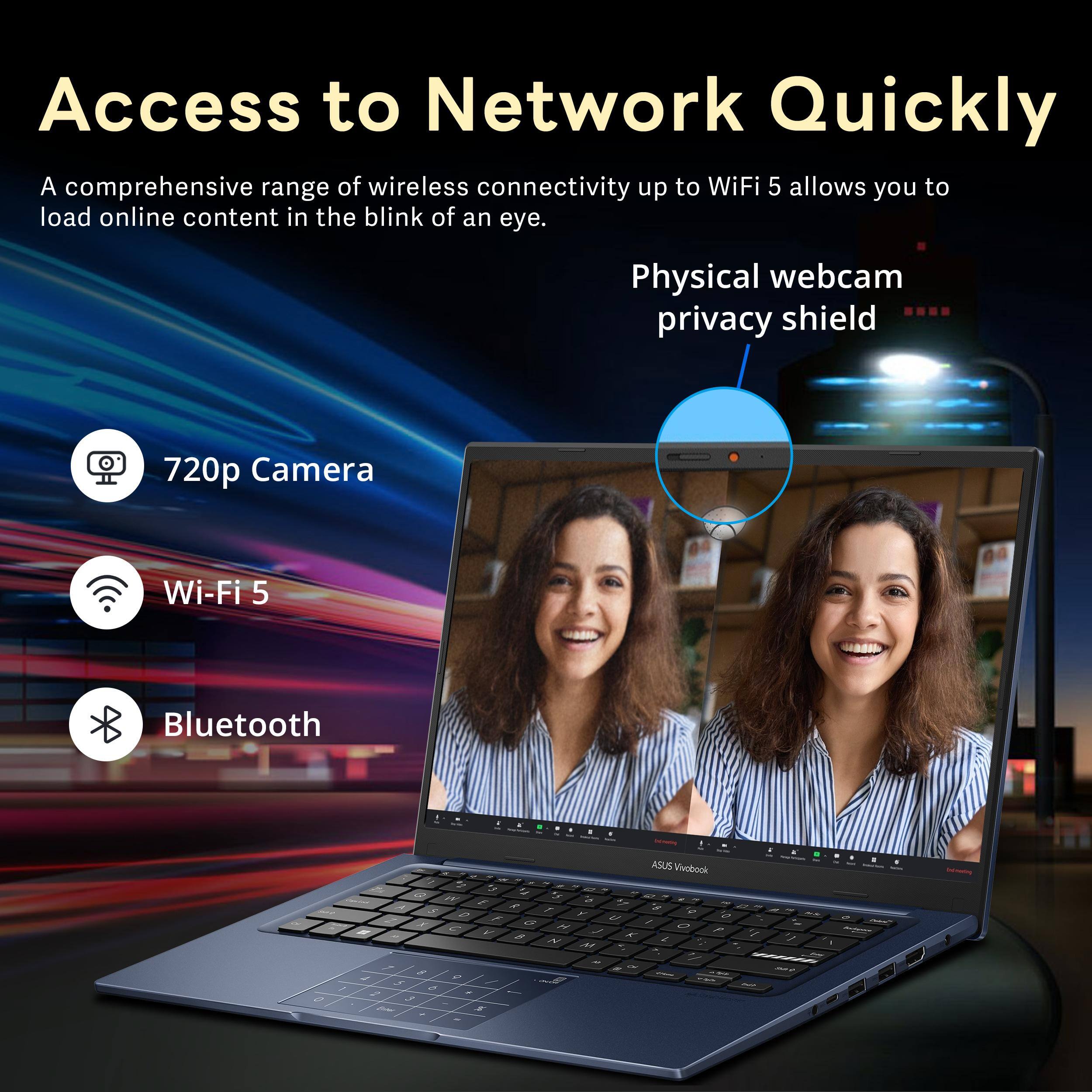 Access to Network Quickly

A comprehensive range of wireless connectivity up to WiFi 5 allows you to load online content in the blink of an eye.

Physical webcam privacy shield

720p Camera

Wi-Fi 5

Bluetooth

ASUS Vivobook