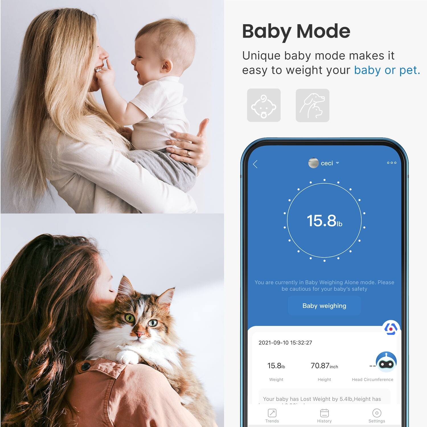 Baby Mode

Unique baby mode makes it easy to weigh your baby or pet.

15.8lb

You are currently in Baby Weighing Alone mode. Please be cautious for your baby's safety

Baby weighing

2021-09-10 15:32:27

15.8lb

70.87inch

Weight

Height

Head Circumference

Your baby has Lost Weight by 5.4lb, Height has