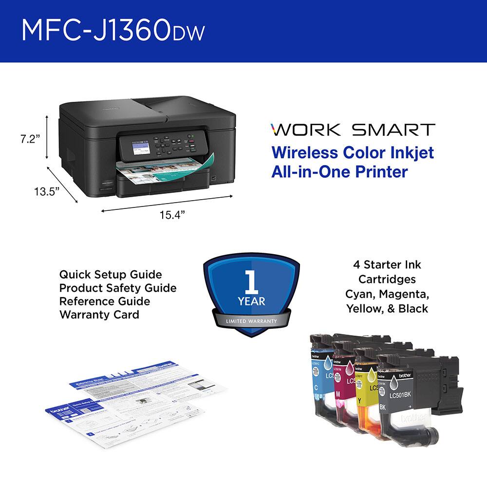 MFC-J1360DW

7.2" 13.5" 15.4"

WORK SMART Wireless Color Inkjet All-in-One Printer

Quick Setup Guide
Product Safety Guide
Reference Guide
Warranty Card

1 YEAR LIMITED WARRANTY

4 Starter Ink Cartridges
Cyan, Magenta, Yellow, & Black

LC501BK