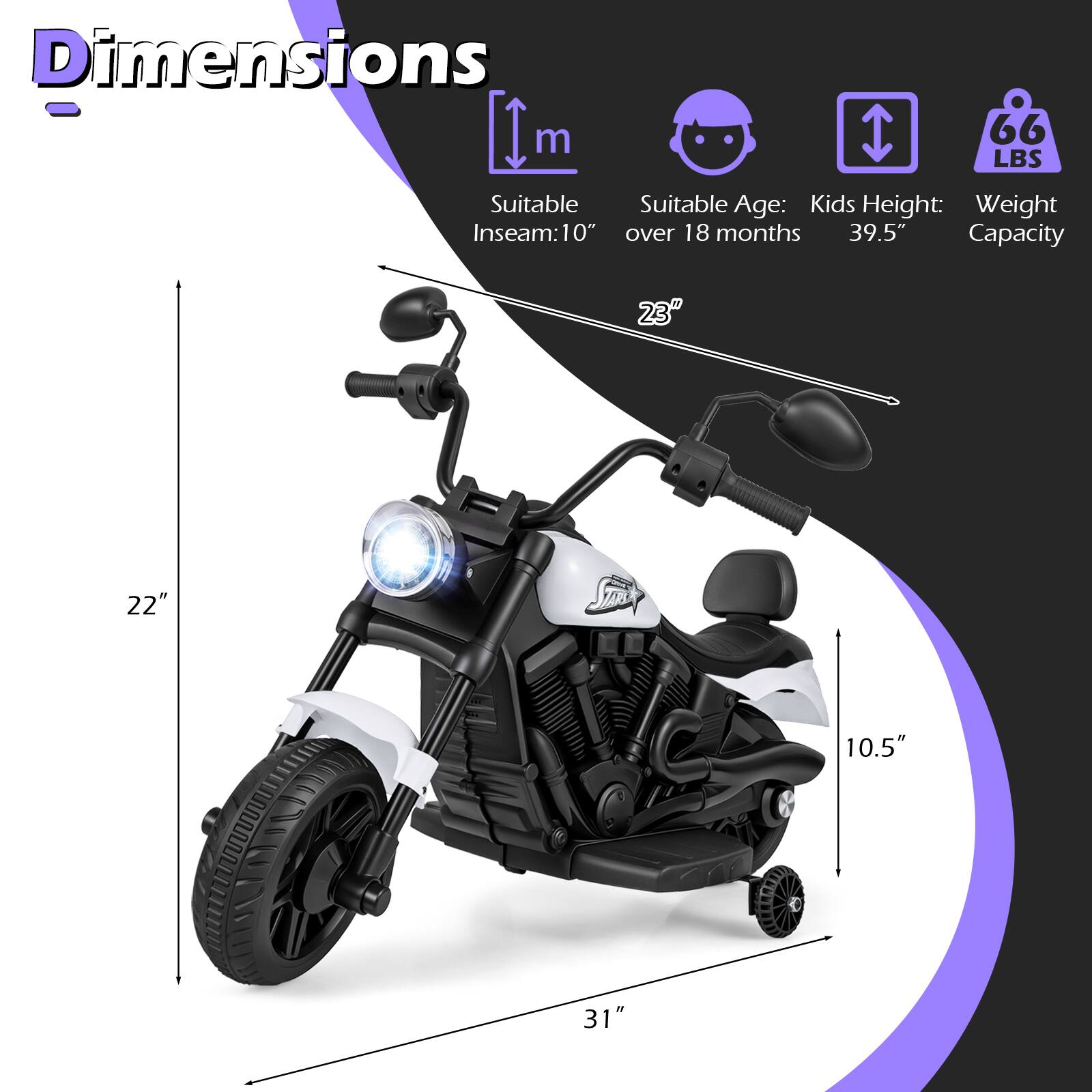 Dimensions  
- Suitable Inseam: 10"  
- Suitable Age: Kids over 18 months  
- Kids Height: 39.5"  
- Weight Capacity: 66 LBS  
- Length: 31"  
- Width: 22"  
- Height: 23"  
- Seat Height: 10.5"