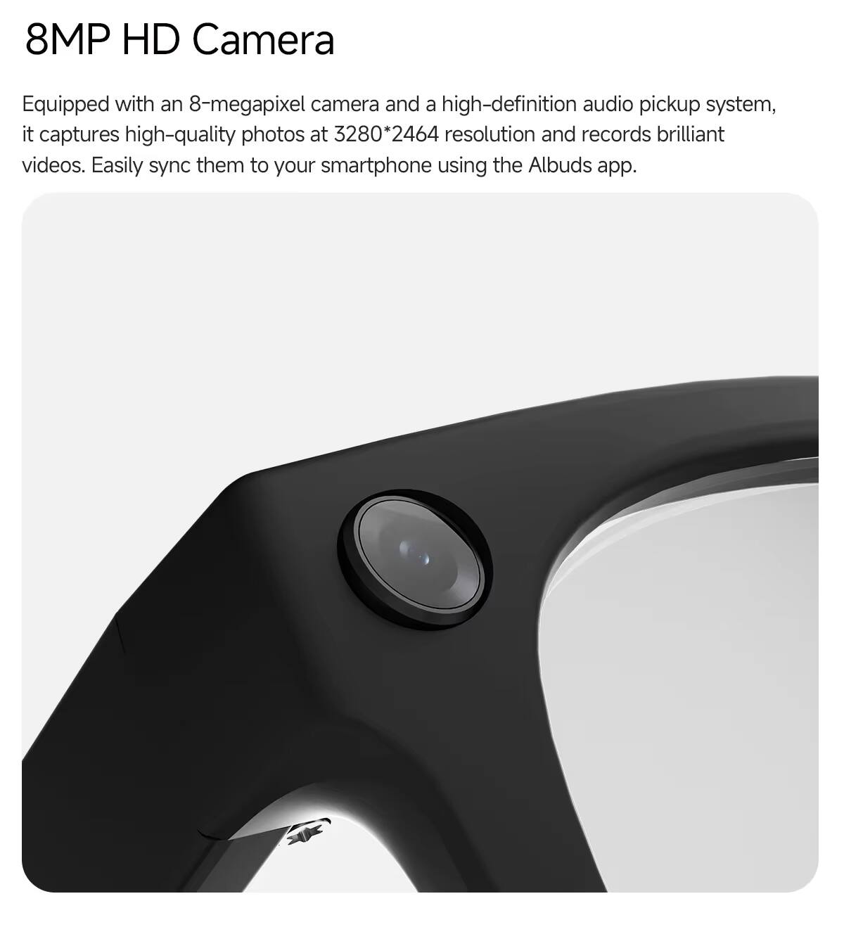 8MP HD Camera

Equipped with an 8-megapixel camera and a high-definition audio pickup system, it captures high-quality photos at 3280*2464 resolution and records brilliant videos. Easily sync them to your smartphone using the Albuds app.