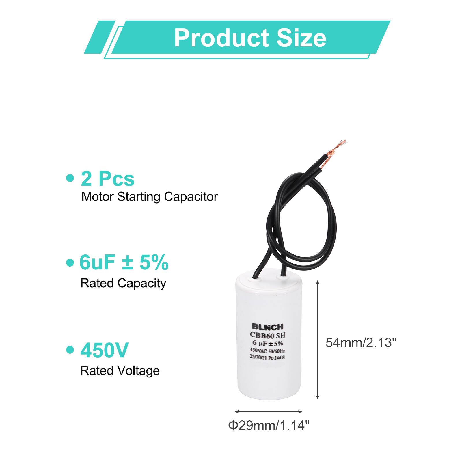 Product Size

- 2 Pcs Motor Starting Capacitor
- 6uF ± 5% Rated Capacity
- 450V Rated Voltage

BLNCH CBB60 SH 6 uF 5% 450VAC

Dimensions:
- 54mm/2.13"
- 29mm/1.14"