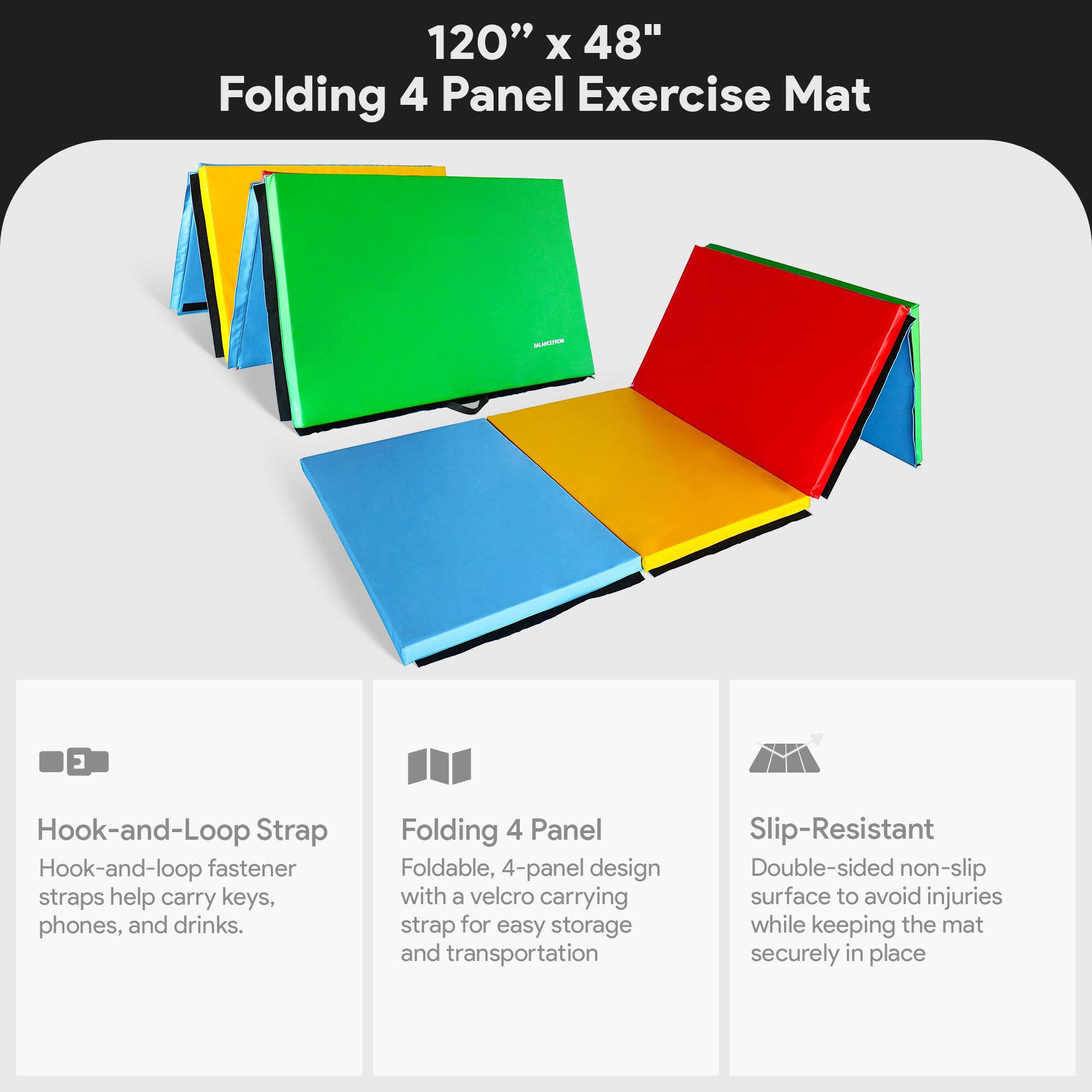 120" x 48" Folding 4 Panel Exercise Mat

- Hook-and-Loop Strap
  - Hook-and-loop fastener straps help carry keys, phones, and drinks.

- Folding 4 Panel
  - Foldable, 4-panel design with a velcro carrying strap for easy storage and transportation.

- Slip-Resistant
  - Double-sided non-slip surface to avoid injuries while keeping the mat securely in place.