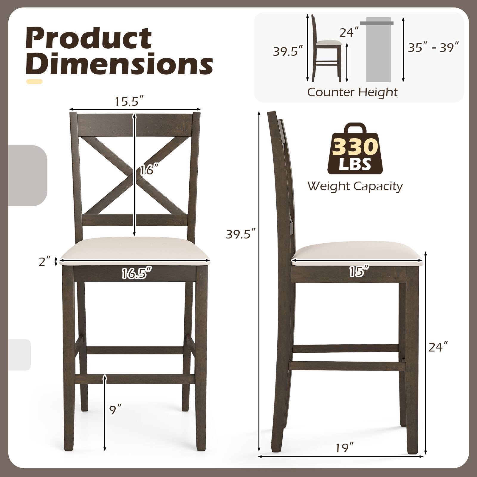 Product Dimensions

- Counter Height: 35" - 39"
- Weight Capacity: 330 LBS

Dimensions:
- Seat: 16.5" W x 15" D
- Back Height: 16"
- Overall Height: 39.5"
- Seat to Floor: 24"
- Width: 19"
- Depth: 24"
- Height: 39.5"
- Seat Thickness: 2"
- Leg Height: 9"