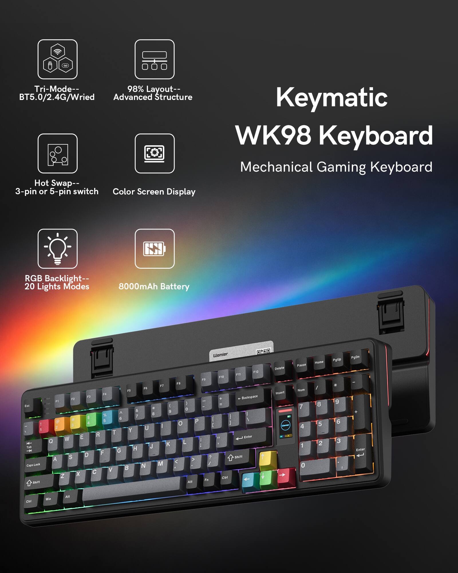 Tri-Mode-- BT5.0/2.4G/Wired  
98% Layout-- Advanced Structure  
Hot Swap-- 3-pin or 5-pin switch  
Color Screen Display  
Keymatic WK98 Keyboard  
Mechanical Gaming Keyboard  
RGB Backlight-- 20 Lights Modes  
8000mAh Battery