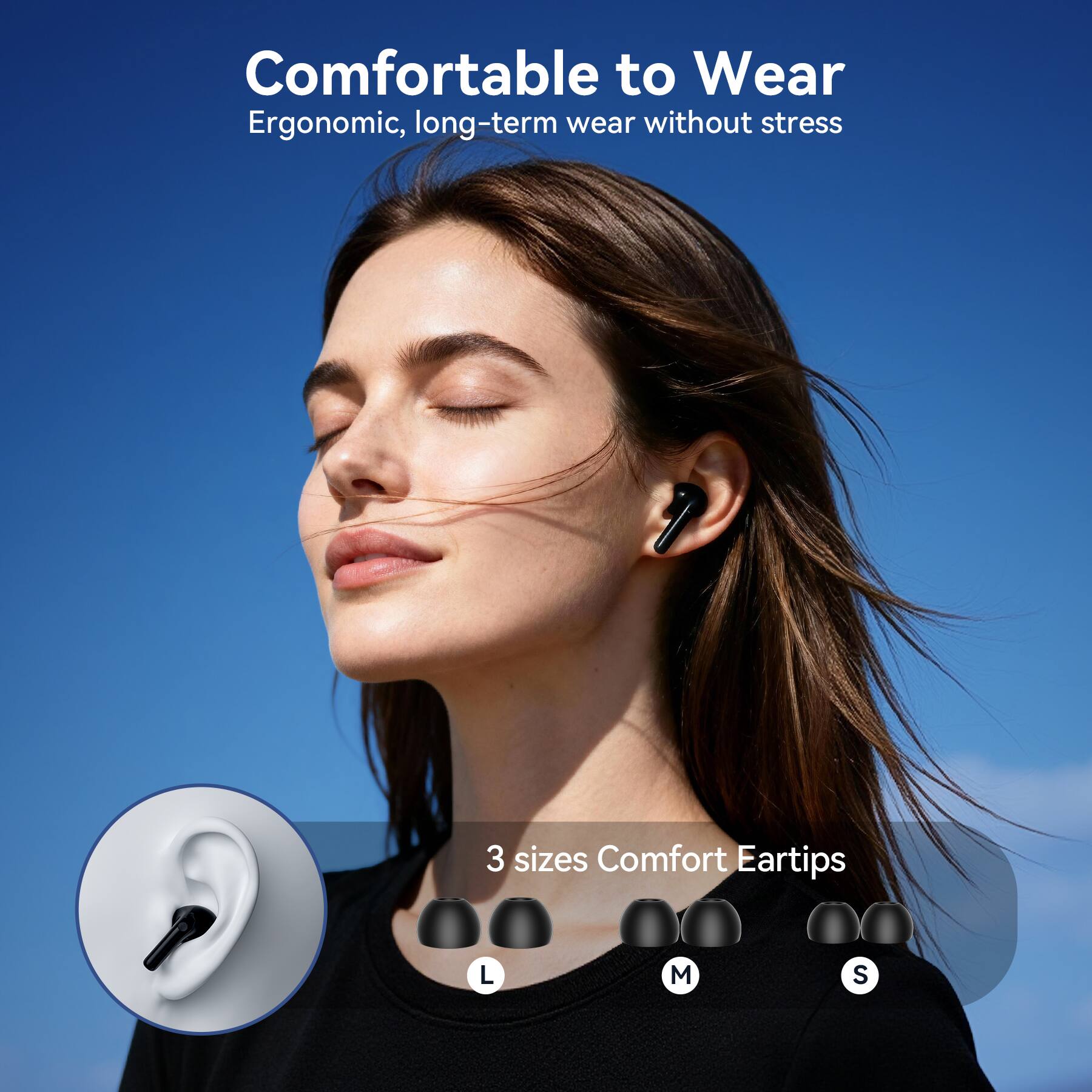 Comfortable to Wear  
Ergonomic, long-term wear without stress  

3 sizes Comfort Eartips  
L M S