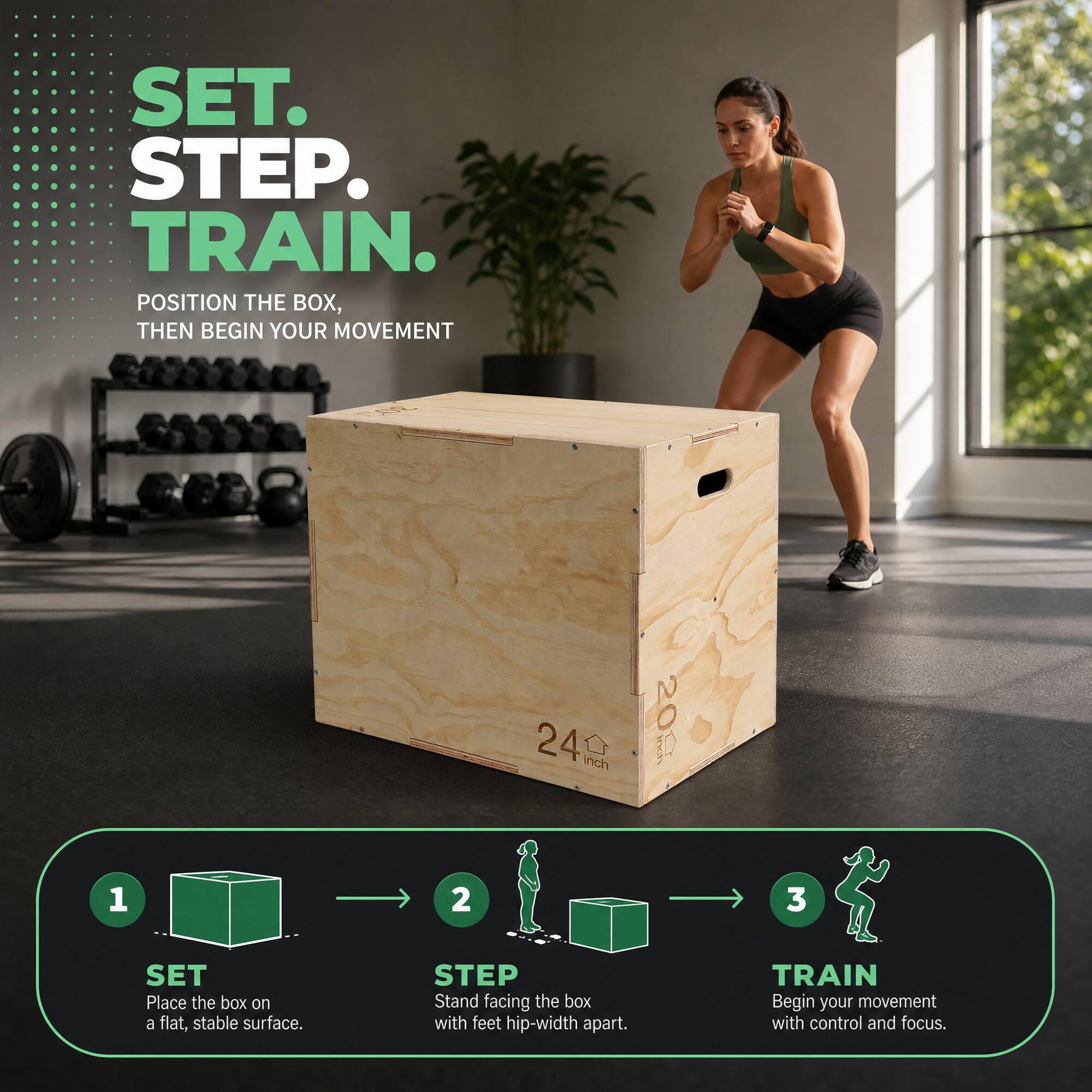 SET. STEP. TRAIN.  
POSITION THE BOX, THEN BEGIN YOUR MOVEMENT

1. SET  
   Place the box on a flat, stable surface.

2. STEP  
   Stand facing the box with feet hip-width apart.

3. TRAIN  
   Begin your movement with control and focus.