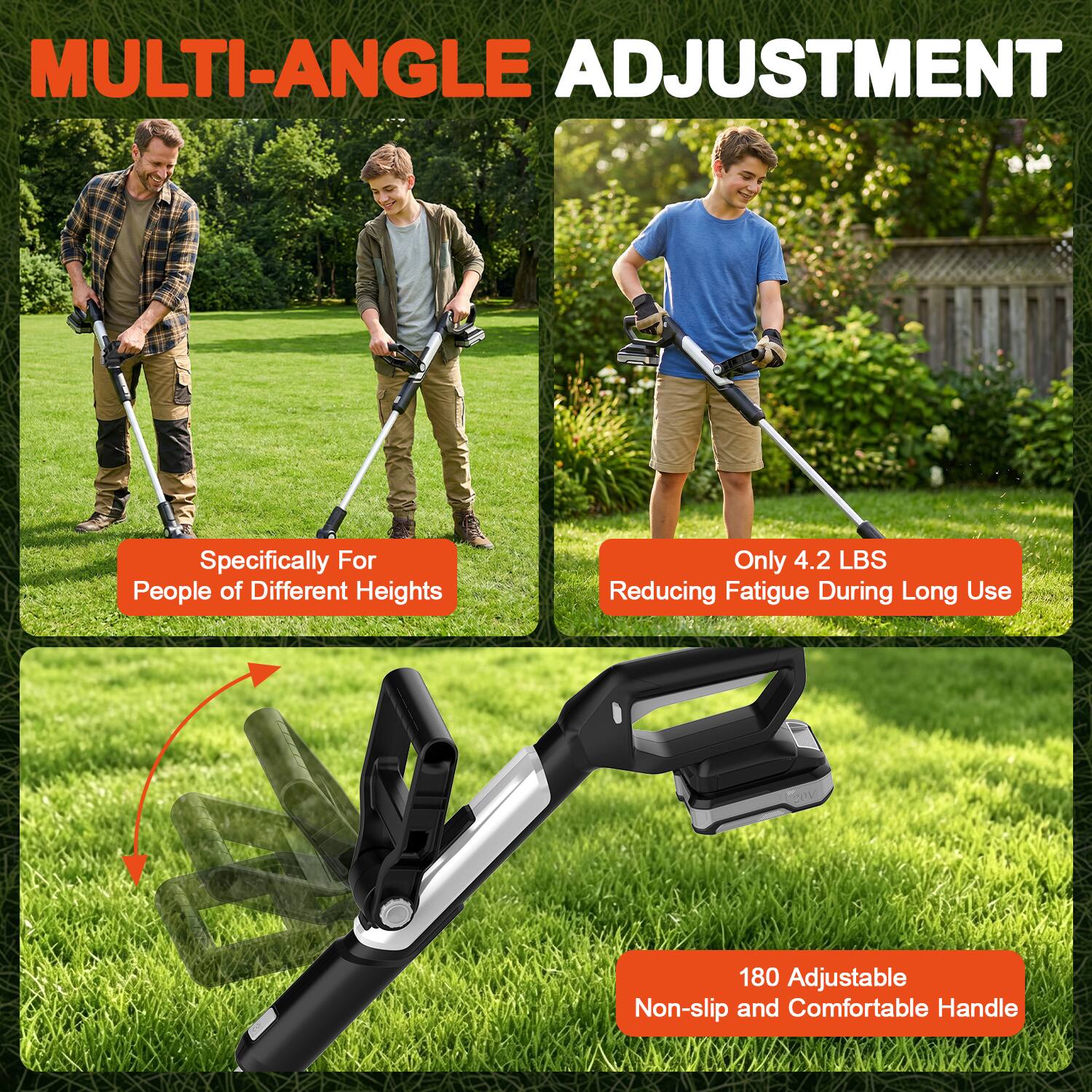 MULTI-ANGLE ADJUSTMENT

Specifically For People of Different Heights

Only 4.2 LBS Reducing Fatigue During Long Use

180 Adjustable Non-slip and Comfortable Handle