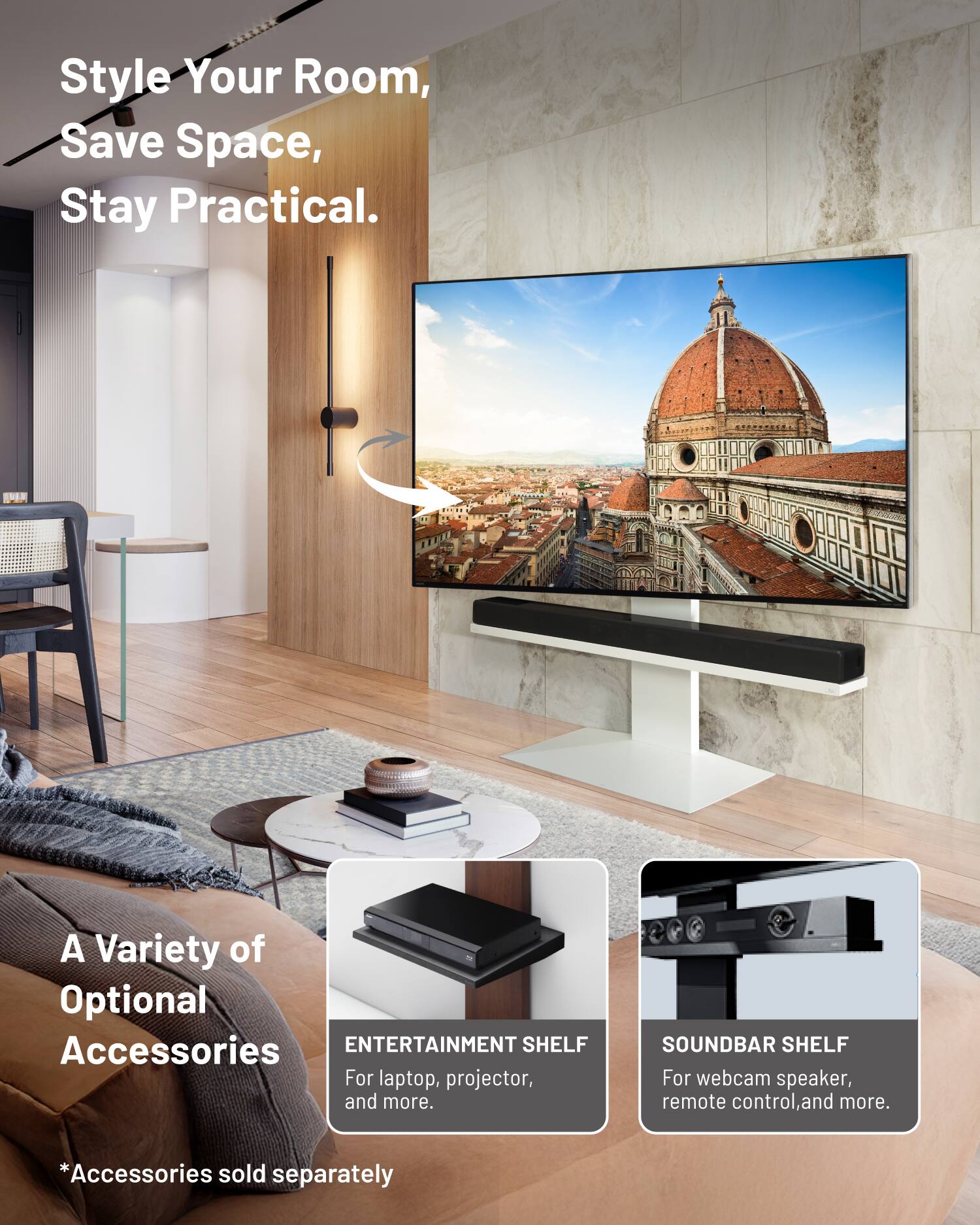 Style Your Room, Save Space, Stay Practical.  
A Variety of Optional Accessories  
ENTERTAINMENT SHELF For laptop, projector, and more.  
SOUNDBAR SHELF For webcam speaker, remote control, and more.  
*Accessories sold separately
