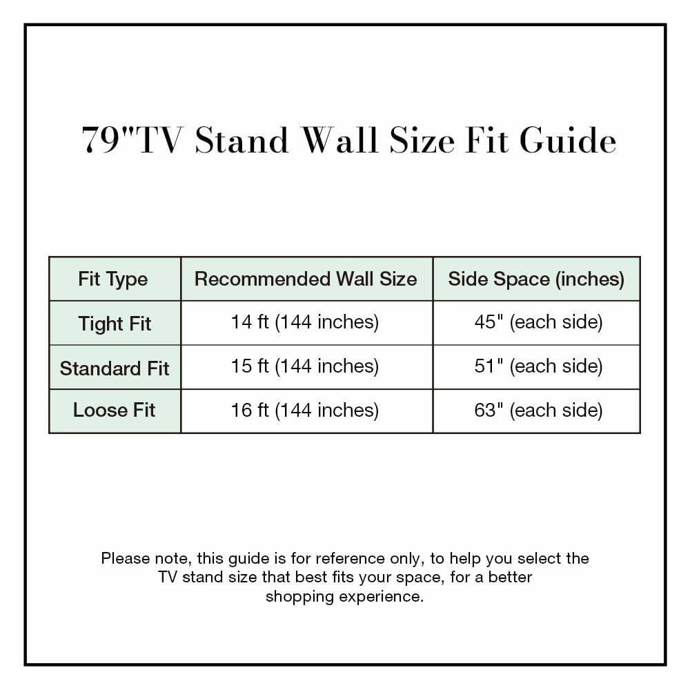 79" TV Stand Wall Size Fit Guide

| Fit Type   | Recommended Wall Size | Side Space (inches) |
|-----------|---------------------|-------------------|
| Tight Fit | 14 ft (144 inches)   | 45" (each side)    |
| Standard Fit | 15 ft (144 inches)   | 51" (each side)    |
| Loose Fit | 16 ft (144 inches)   | 63" (each side)    |

Please note, this guide is for reference only, to help you select the TV stand size that best fits your space, for a better shopping experience.