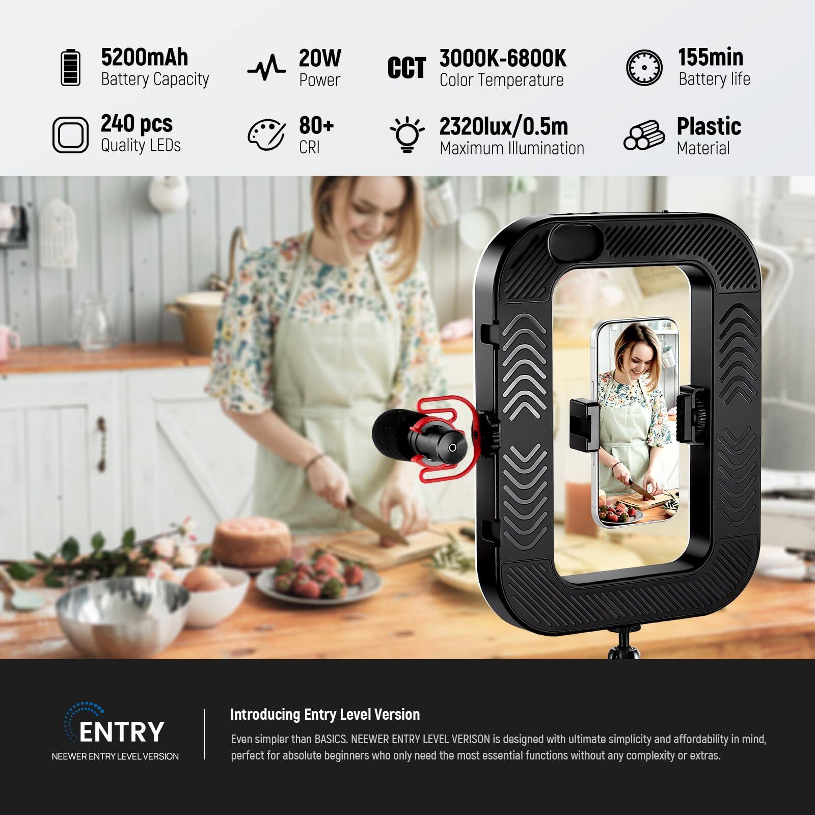 5200mAh Battery Capacity  
20W Power  
3000K-6800K Color Temperature  
155min Battery Life  
240 pcs Quality LEDs  
80+ CRI  
2320lux/0.5m Maximum Illumination  
Plastic Material  

ENTRY NEWER ENTRY LEVEL VERSION  

Introducing Entry Level Version  
Even simpler than BASICS. NEWER ENTRY LEVEL VERSION is designed with ultimate simplicity and affordability in mind, perfect for absolute beginners who only need the most essential functions without any complexity or extras.