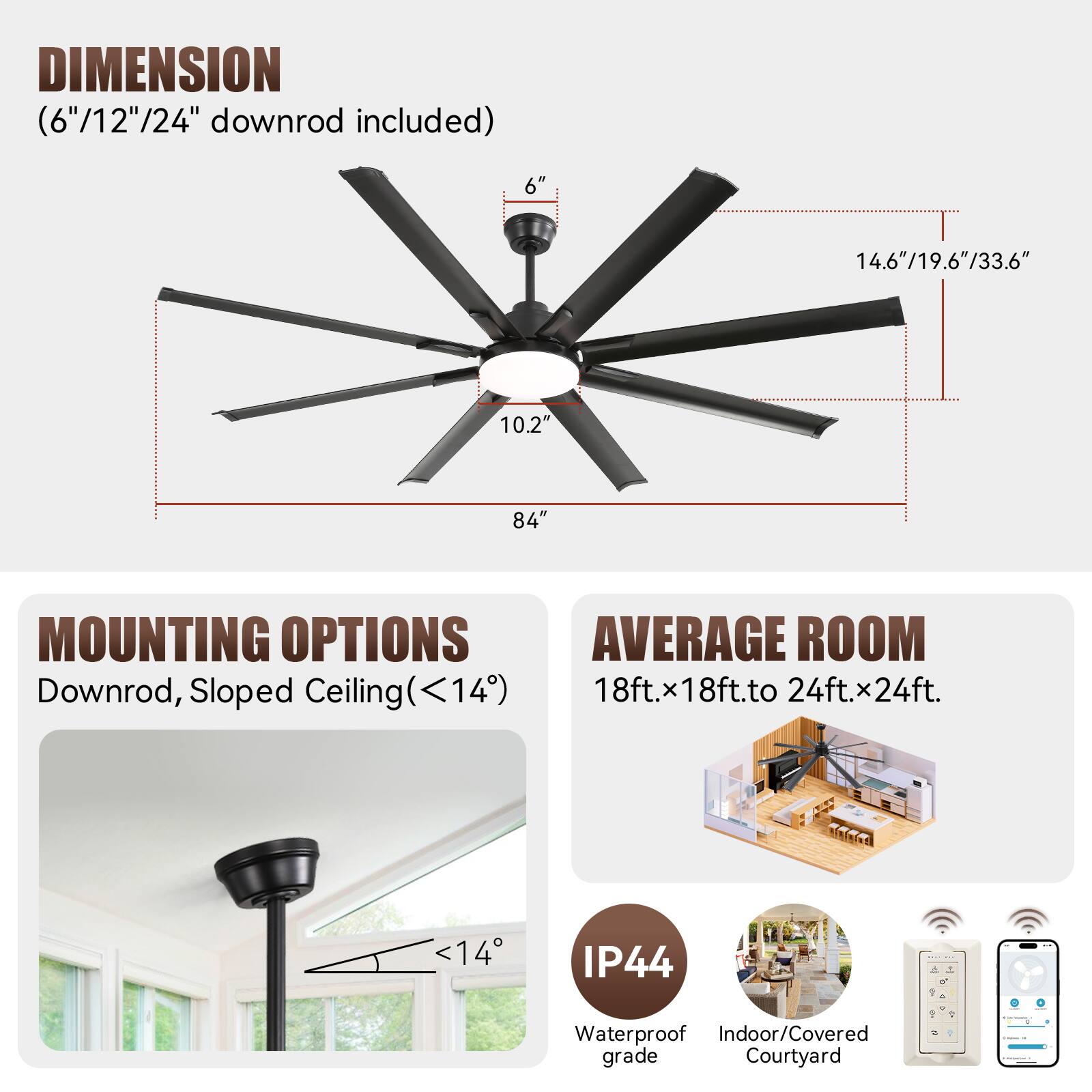 **DIMENSION**  
(6"/12"/24" downrod included)  
- 6"  
- 14.6"/19.6"/33.6"  
- 10.2"  
- 84"  

**MOUNTING OPTIONS**  
Downrod, Sloped Ceiling (<14°)  

**AVERAGE ROOM**  
18ft.x18ft.to 24ft.x24ft.  

**IP44**  
Waterproof Indoor/Covered grade Courtyard